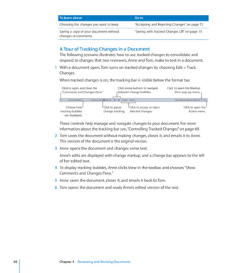 To learn about                                          Go to
       Choosing the changes you want to keep                   “Accepting and Rejecting Changes” on page 72
       Saving a copy of your document without                  “Saving with Tracked Changes Off” on page 73
       changes or comments


       A Tour of Tracking Changes in a Document
       The following scenario illustrates how to use tracked changes to consolidate and
       respond to changes that two reviewers, Anne and Tom, make to text in a document.
     1 With a document open, Tom turns on tracked changes by choosing Edit  Track
       Changes.
       When tracked changes is on, the tracking bar is visible below the format bar.
         Click to open and close the              Click arrow buttons to navigate      Click to open the Markup
         “Comments and Changes Pane.”             between change bubbles.                    View pop-up menu.



             Choose how                 Click to pause     Click to accept or reject              Click to open the
        tracking bubbles                change tracking.   selected changes.                          Action menu.
            are displayed.

       These controls help manage and navigate changes to your document. For more
       information about the tracking bar see, “Controlling Tracked Changes” on page 69.
     2 Tom saves the document without making changes, closes it, and emails it to Anne.
       This version of the document is the original version.
     3 Anne opens the document and changes some text.
       Anne’s edits are displayed with change markup, and a change bar appears to the left
       of her edited text.
     4 To display tracking bubbles, Anne clicks View in the toolbar, and chooses “Show
       Comments and Changes Pane.”
     5 Anne saves the document, closes it, and emails it back to Tom.
     6 Tom opens the document and reads Anne’s edited version of the text.




68     Chapter 4 Reviewing and Revising Documents
 