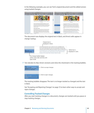 In the following examples, you can see Tom’s original document and the edited version
  using tracked changes.




  The document now displays the original text in black, and Anne’s edits appear in
  change markup.
                                 Original text is
                                 displayed in black.



                                                                Edited text is
                                                                displayed in color.


          The change bubble displays
          author name, date and time, and
          type of edit.

7 Tom decides he likes Anne’s revisions and clicks the checkmark in the tracking bubbles.

                             Click to accept changes.




                             Click to reject changes.




  The tracking bubbles disappear. The text is no longer tracked as changed and the text
  is black.

  See “Accepting and Rejecting Changes” on page 72 to learn other ways to accept and
  reject changes.

  Controlling Tracked Changes
  After you start tracking changes in a document, changes are tracked until you pause or
  stop tracking changes.




  Chapter 4 Reviewing and Revising Documents                                                69
 