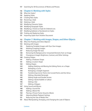 117   Searching for All Occurrences of Words and Phrases

118   Chapter 6: Working with Styles
118   What Are Styles?
119   Applying Styles
121   Creating New Styles
122   Renaming a Style
122   Deleting a Style
122   Modifying Character Styles
124   Modifying Paragraph Styles
126   Modifying a Tiered List Style for Ordered Lists
127   Modifying Bulleted or Numbered List Styles
129   Finding and Replacing Styles
131   Importing Styles from Another Document

132   Chapter 7: Working with Images, Shapes, and Other Objects
132   What Are Floating and Inline Objects?
133   Working with Images
135      Replacing Template Images with Your Own Images
136      Masking (Cropping) Images
137      Reducing Image File Sizes
138      Removing the Background or Unwanted Elements from an Image
139      Changing an Image’s Brightness, Contrast, and Other Settings
140   Creating Shapes
141      Adding a Predrawn Shape
141      Adding a Custom Shape
142      Editing Shapes
143         Adding, Deleting, and Moving the Editing Points on a Shape
144         Reshaping a Curve
144         Reshaping a Straight Segment
145         Transforming Corner Points into Curved Points and Vice Versa
145         Editing a Rounded Rectangle
145         Editing Single and Double Arrows
146         Editing a Quote Bubble or Callout
146         Editing a Star
147         Editing a Polygon
147   Using Sound and Movies
148      Adding a Sound File
149      Adding a Movie File
150      Placing a Picture Frame Around a Movie
150      Adjusting Media Playback Settings
151      Reducing the Size of Media Files
151   About Manipulating, Arranging, and Changing the Look of Objects


      Contents                                                             7
 