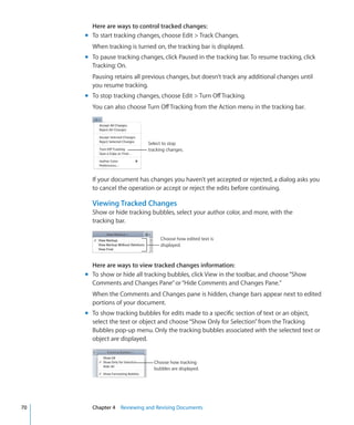 Here are ways to control tracked changes:
     m To start tracking changes, choose Edit  Track Changes.
       When tracking is turned on, the tracking bar is displayed.
     m To pause tracking changes, click Paused in the tracking bar. To resume tracking, click
       Tracking: On.
       Pausing retains all previous changes, but doesn’t track any additional changes until
       you resume tracking.
     m To stop tracking changes, choose Edit  Turn Off Tracking.
       You can also choose Turn Off Tracking from the Action menu in the tracking bar.




                             Select to stop
                             tracking changes.




       If your document has changes you haven’t yet accepted or rejected, a dialog asks you
       to cancel the operation or accept or reject the edits before continuing.

       Viewing Tracked Changes
       Show or hide tracking bubbles, select your author color, and more, with the
       tracking bar.

                                  Choose how edited text is
                                  displayed.



       Here are ways to view tracked changes information:
     m To show or hide all tracking bubbles, click View in the toolbar, and choose “Show
       Comments and Changes Pane” or “Hide Comments and Changes Pane.”
       When the Comments and Changes pane is hidden, change bars appear next to edited
       portions of your document.
     m To show tracking bubbles for edits made to a specific section of text or an object,
       select the text or object and choose “Show Only for Selection” from the Tracking
       Bubbles pop-up menu. Only the tracking bubbles associated with the selected text or
       object are displayed.


                               Choose how tracking
                               bubbles are displayed.




70     Chapter 4 Reviewing and Revising Documents
 