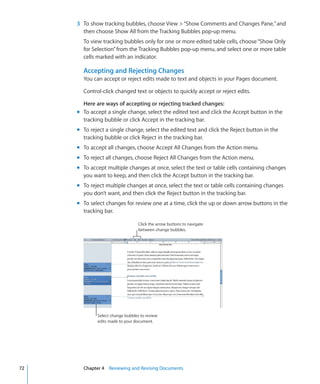 3 To show tracking bubbles, choose View  “Show Comments and Changes Pane,” and
       then choose Show All from the Tracking Bubbles pop-up menu.
       To view tracking bubbles only for one or more edited table cells, choose “Show Only
       for Selection” from the Tracking Bubbles pop-up menu, and select one or more table
       cells marked with an indicator.

       Accepting and Rejecting Changes
       You can accept or reject edits made to text and objects in your Pages document.

       Control-click changed text or objects to quickly accept or reject edits.

       Here are ways of accepting or rejecting tracked changes:
     m To accept a single change, select the edited text and click the Accept button in the
       tracking bubble or click Accept in the tracking bar.
     m To reject a single change, select the edited text and click the Reject button in the
       tracking bubble or click Reject in the tracking bar.
     m To accept all changes, choose Accept All Changes from the Action menu.
     m To reject all changes, choose Reject All Changes from the Action menu.
     m To accept multiple changes at once, select the text or table cells containing changes
       you want to keep, and then click the Accept button in the tracking bar.
     m To reject multiple changes at once, select the text or table cells containing changes
       you don’t want, and then click the Reject button in the tracking bar.
     m To select changes for review one at a time, click the up or down arrow buttons in the
       tracking bar.

                                  Click the arrow buttons to navigate
                                  between change bubbles.




             Select change bubbles to review
             edits made to your document.




72     Chapter 4 Reviewing and Revising Documents
 