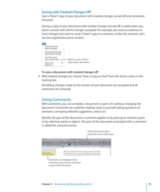 Saving with Tracked Changes Off
  Save a “clean” copy of your document with tracked changes turned off and comments
  removed.

  Saving a copy of your document with tracked changes turned off is useful when you
  want a version with all the changes accepted. For example, you want to continue to
  track changes, but want to send a “clean” copy to a reviewer so that the reviewer can’t
  see the original document content.




                         Select to save a “clean”
                         copy of your document.



  To save a document with tracked changes off:
m With tracked changes on, choose “Save a Copy as Final” from the Action menu in the
  tracking bar.
  All editing changes made to this version of your document are accepted and all
  comments are removed.


  Using Comments
  With comments, you can annotate a document or parts of it without changing the
  document. Comments are useful for making notes to yourself, asking questions of
  reviewers, conveying editorial suggestions, and so on.

  Identify the part of the document a comment applies to by placing an insertion point
  or by selecting words or objects. The part of the document associated with a comment
  is called the comment anchor.
                                              Click Comment to add a
                                              comment to your document.




        Comments are displayed in the
        Comments pane and are anchored
        to part of the document.




  Chapter 4 Reviewing and Revising Documents                                                73
 