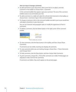 Here are ways to manage comments:
     m To add comments to your document, select some text or an object, and click
       Comment in the toolbar or choose Insert  Comment.
       In the comment bubble that appears, type your comment. The size of the comment
       bubble resizes to accommodate your text.
     m To add a comment to a table cell, select the cell and click Comment in the toolbar, or
       choose Insert  Comment. Type in the comment bubble.
     m To change a comment, click in the comment bubble and edit it just as you would text
       and objects elsewhere in your document.
       You can use character and paragraph styles to modify the appearance of text in
       comments.
     m To delete a comment, click the Delete button in the right corner of the comment
       bubble.




                        Click to delete the comment.

     m To view comments, click the View button in the toolbar, and then choose Show
       Comments.
       If comments are not visible, inserting one displays all comments.
     m To view comments when you are tracking changes, choose View  “Show Comments
       and Changes Pane.”
     m To hide comments, click the View button, and then choose Hide Comments.
     m To print comments, choose File  Print while comments are visible. Printed pages are
       adjusted to make room for the comments.
       If comments are hidden, they won’t appear on the printed pages.




74     Chapter 4 Reviewing and Revising Documents
 