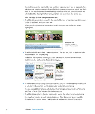 You click to select the placeholder text and then type your own text to replace it. The
       text you type keeps the same style and formatting as the placeholder text. If you don’t
       want to use the style and size of fonts the placeholder text uses, you can change the
       selected text by clicking the font family and font size controls in the format bar.

       Here are ways to work with placeholder text:
     m To add text in a main text area, click the placeholder text to highlight it, and then start
       typing to replace it with your own text.
       When you click placeholder text in a document template, the entire text area is
       highlighted.




                                                                   Placeholder text
                                                                   The entire text area is
                                                                   selected when you click.




     m To add text inside a text box, click once to select the text box, click to select the text
       inside the box, and begin typing.
       Text boxes are displayed when layout view is turned on. To turn layout view on,
       click View in the toolbar and choose Show Layout.




     m To add text to a table with placeholder text, click once to select the table, double-click
       to select an individual cell and its placeholder text, and begin typing.
       You can also add text to table cells that don’t contain placeholder text. See “Working
       with Text in Table Cells” on page 186 for instructions.
     m To add text to a column, click the placeholder text in the column and begin typing.
       You may find it easier to work with text columns if the document layout is visible.
       To show the document layout, click View in the toolbar and choose Show Layout.




76     Chapter 5 Working with Text
 