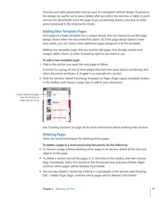 Text box and table placeholder text are part of a template’s default design. To preserve
                            the design, be careful not to press Delete after you select the text box or table or you’ll
                            remove the placeholder from the page. If you accidentally delete a text box or table,
                            press Command-Z (the shortcut for Undo).

                            Adding New Template Pages
                            Each page of a Pages template has a unique design. You can choose to use the page
                            design shown when the document first opens. Or, if the page design doesn’t meet
                            your needs, you can choose from additional pages designed to fit the template.

                            Adding new template pages lets you quickly add pages that already contain text,
                            images, tables, charts, or other formatting options you want to use.

                            To add a new template page:
                          1 Click in the section you want the new page to follow.
                            A section is a group of one or more pages that have the same layout, numbering, and
                            other document attributes. A chapter is an example of a section.
                          2 Click the Sections (Word Processing template) or Pages (Page Layout template) button
                            in the toolbar, and choose a page type to add to your document.


Choose additional pages
   from the Sections or
   Pages pop-up menu.




                            See “Creating Sections” on page 56 for more information about working with sections.

                            Deleting Pages
                            There are several techniques for deleting entire pages.

                            To delete a page in a word processing document, do the following:
                          m To remove a page without deleting other pages in its section, delete all the text and
                            objects on the page.
                          m To delete a section and all the pages in it, click View in the toolbar, and then choose
                            Page Thumbnails. Select the section in the thumbnail view and press Delete. Pages
                            confirms which pages will be deleted. Click Delete.
                          m You can also delete a section by clicking in a paragraph in the section and choosing
                            Edit  Delete Page. Pages confirms which pages will be deleted. Click Delete.



                            Chapter 5 Working with Text                                                                   77
 