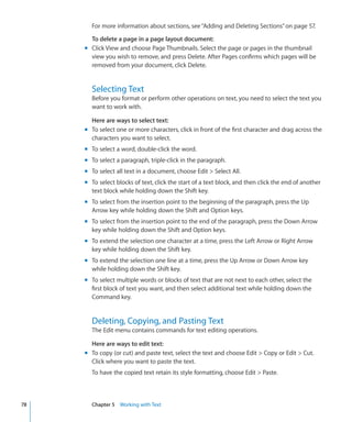 For more information about sections, see “Adding and Deleting Sections” on page 57.

       To delete a page in a page layout document:
     m Click View and choose Page Thumbnails. Select the page or pages in the thumbnail
       view you wish to remove, and press Delete. After Pages confirms which pages will be
       removed from your document, click Delete.


       Selecting Text
       Before you format or perform other operations on text, you need to select the text you
       want to work with.

       Here are ways to select text:
     m To select one or more characters, click in front of the first character and drag across the
       characters you want to select.
     m To select a word, double-click the word.
     m To select a paragraph, triple-click in the paragraph.
     m To select all text in a document, choose Edit  Select All.
     m To select blocks of text, click the start of a text block, and then click the end of another
       text block while holding down the Shift key.
     m To select from the insertion point to the beginning of the paragraph, press the Up
       Arrow key while holding down the Shift and Option keys.
     m To select from the insertion point to the end of the paragraph, press the Down Arrow
       key while holding down the Shift and Option keys.
     m To extend the selection one character at a time, press the Left Arrow or Right Arrow
       key while holding down the Shift key.
     m To extend the selection one line at a time, press the Up Arrow or Down Arrow key
       while holding down the Shift key.
     m To select multiple words or blocks of text that are not next to each other, select the
       first block of text you want, and then select additional text while holding down the
       Command key.


       Deleting, Copying, and Pasting Text
       The Edit menu contains commands for text editing operations.

       Here are ways to edit text:
     m To copy (or cut) and paste text, select the text and choose Edit  Copy or Edit  Cut.
       Click where you want to paste the text.
       To have the copied text retain its style formatting, choose Edit  Paste.



78     Chapter 5 Working with Text
 