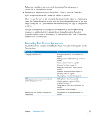 To have the copied text take on the style formatting of the text around it,
  choose Edit  “Paste and Match Style.”
m To delete text, select the text and choose Edit  Delete or press the Delete key.
  If you accidentally delete text, choose Edit  Undo to restore it.

  When you use the Copy or Cut command, the selected text is placed in a holding area
  called the Clipboard, where it remains until you choose Copy or Cut again or you turn
  off your computer. The Clipboard holds the contents of only one copy or cut operation
  at a time.

  To avoid unintentionally changing a document’s format by removing formatting
  characters in addition to text, it’s a good idea to display formatting characters
  (invisibles) before cutting or deleting text. To show invisibles, click View in the toolbar,
  and then click Show Invisibles.


  Formatting Text Size and Appearance
  You can format text using the format bar, the Pages menus, the Text inspector, and the
  Fonts window.

  To learn about                                 Go to
  Changing text appearance                       “Making Text Bold, Italic, or Underlined” on
                                                 page 79
                                                 “Adding Shadow and Strikethrough to Text” on
                                                 page 80
                                                 “Creating Outlined Text” on page 81
                                                 “Changing Text Size” on page 81
                                                 “Making Text Subscript or Superscript” on
                                                 page 82
                                                 “Changing Text Capitalization” on page 82
                                                 “Changing Fonts” on page 82
                                                 “Adjusting Font Smoothing” on page 83
  Adding accent marks, viewing international     “Adding Accent Marks” on page 83
  keyboard layouts, and more                     “Viewing Keyboard Layouts for Other
                                                 Languages” on page 84
                                                 “Typing Special Characters and Symbols” on
                                                 page 85
                                                 “Using Smart Quotes” on page 85
  Adjusting tracking, ligatures, baseline, and   “Using Advanced Typography Features” on
  capitalization                                 page 85




  Chapter 5 Working with Text                                                                    79
 