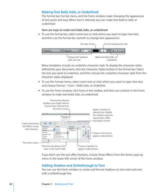 Making Text Bold, Italic, or Underlined
                            The format bar, Format menu, and the Fonts window make changing the appearance
                            of text quick and easy. When text is selected, you can make text bold or italic or
                            underlined.

                            Here are ways to make text bold, italic, or underlined:
                          m To use the format bar, select some text or click where you want to type new text,
                            and then use the format bar controls to change text appearance.
                                                                       Set color of text.             Set text background color.




                                                          Change font typeface,             Make text bold, italic, or
                                                          style, and size.                             underlined.

                            Many templates include an underline character style. To display the character styles
                            defined for your document, click the Character Styles button in the format bar. Select
                            the text you want to underline, and then choose the underline character style from the
                            character styles displayed.
                          m To use the Format menu, select some text, or click where you want to type new text,
                            and choose Format  Font  Bold, Italic, or Underline.
                          m To use the Fonts window, click Fonts in the toolbar, and then use controls in the Fonts
                            window to make text bold, italic, or underlined.
                                    Preview the selected
                             typeface (you might need to
                               choose Show Preview from
                                        the Action menu).                             Apply a shadow to
                                                                                      selected text. Modify
                                                                                      the shadow using the
                                                                                      opacity, blur, offset,
                                                                                      and angle controls.
     Create interesting
     text effects using
        these buttons.
                                                                                      Choose a font size to
                                                                                      apply to selected text.


     The Action menu
                            Find fonts by typing a font             Choose a typeface to
                              name in the search field.             apply to selected text.

                            If you don’t see the text effect buttons, choose Show Effects from the Action pop-up
                            menu in the lower-left corner of the Fonts window.

                            Adding Shadow and Strikethrough to Text
                            You can use the Fonts window to create and format shadows on text and mark text
                            with a strikethrough line.


80                          Chapter 5 Working with Text
 