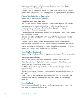 2 To change the text size in 1-point increments, choose Format  Font  Bigger.
       Or choose Format  Font  Smaller.
       To specify a precise size for selected text, click Fonts in the toolbar and use the Size
       controls in the Fonts window. See “Changing Fonts ” on page 82 for more information.

       Making Text Subscript or Superscript
       You can raise or lower text from its baseline.

       To make text subscript or superscript:
     1 Select the text you want to raise or lower, or click where you want to type new text.
     2 To create a subscript or superscript that has a smaller font size than the text
       it accompanies, choose Format  Font  Baseline  Subscript. Or choose
       Format  Font  Baseline  Superscript.
       To raise or lower text relative to the other text on the same line, choose Raise or Lower
       from the Baseline submenu.
       To restore text to the same baseline as the body text, choose Use Default from the
       Baseline submenu.
       To specify a precise amount to raise or lower text, use the Text inspector. Click
       Inspector in the toolbar, click Text, click More, and then use the Baseline Shift controls.

       You can add Subscript and Superscript icons to the toolbar. Choose View  Customize
       Toolbar, drag the icons to the toolbar, and then click Done.

       Changing Text Capitalization
       You can quickly make blocks of text all uppercase or lowercase or format text as a title.

       To change text capitalization:
     1 Select the text you want to change, or click where you want to type new text.
     2 Choose Format  Font  Capitalization and choose an option from the submenu.
       All Caps: Choose to change the text to capitals.
       Small Caps: Choose to change the text to smaller capitals with larger capitals for
       uppercase letters.
       Title: Choose to change the text to a title format, which capitalizes the first letter of
       each word.
       None: Choose to change text from all capitals to initial caps. For example, the first
       character in the first word of a sentence is capitalized, but the rest of the text is
       lowercase.

       Changing Fonts
       When text is selected, quickly change font family, type, size, color, and background
       color using the controls in the format bar.



82     Chapter 5 Working with Text
 