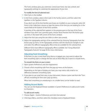 The Fonts window gives you extensive control over fonts. Use size controls and
  typography settings to customize the appearance of your text.

  To modify the font of selected text:
1 Click Fonts in the toolbar.
2 In the Fonts window, select a font style in the Family column, and then select the
  typeface in the Typeface column.
  If you don’t see all the font families you know are installed on your computer, select All
  Fonts in the Collections column or type the name of the font you are looking for in the
  search field at the bottom of the Fonts window.
  A preview of the selected font appears in the preview pane at the top of the Fonts
  window. If you don’t see a preview pane, choose Show Preview from the Action pop-
  up menu in the lower-left corner of the Fonts window.
3 Adjust the font size using the size slider or other size controls.
4 Adjust the typography settings of the selected font by choosing Typography from the
  Action pop-up menu. In the Typography window, click the disclosure triangles to see
  and select the different typography effects that are available for the selected font.
  Different fonts have different typography effects available. See “Using Advanced
  Typography Features” on page 85 for more information.

  Adjusting Font Smoothing
  If the fonts on your screen look fuzzy, blurry, or jagged, you may want to adjust the
  font smoothing style or change the text size at which Mac OS X starts to smooth fonts.

  To smooth the fonts on your screen:
1 Open System Preferences and click Appearance.
2 Choose a font smoothing style from the pop-up menu at the bottom.
  Depending on the type of display you have, you may notice only small or no
  differences between smoothing styles.
3 If you plan to use small font sizes in your document, choose a point size from the “Turn
  off text smoothing for font sizes” pop-up menu.
  When text smoothing (or antialiasing) is on, smaller fonts can be harder to read.

  Adding Accent Marks
  You can use the Keyboard Viewer available in System Preferences to add accent marks
  to characters.

  To add accent marks:
1 Choose Apple  System Preferences and click International.
2 Click Input Menu, and then select the checkbox next to Keyboard Viewer.



  Chapter 5 Working with Text                                                                  83
 