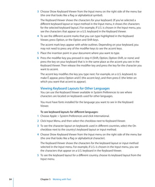 3 Choose Show Keyboard Viewer from the Input menu on the right side of the menu bar
       (the one that looks like a flag or alphabetical symbol).
       The Keyboard Viewer shows the characters for your keyboard. (If you’ve selected a
       different keyboard layout or input method in the Input menu, it shows the characters
       for the selected keyboard layout.) For example, if U.S. is chosen in the Input menu, you
       see the characters that appear on a U.S. keyboard in the Keyboard Viewer.
     4 To see the different accent marks that you can type highlighted in the Keyboard
       Viewer, press Option, or the Option and Shift keys.
       The accent mark keys appear with white outlines. Depending on your keyboard, you
       may not need to press any of the modifier keys to see the accent keys.
     5 Place the insertion point in your document where you want to type.
     6 Press the modifier key you pressed in step 4 (Shift, Option, Option-Shift, or none) and
       press the key on your keyboard that is in the same place as the accent you see in the
       Keyboard Viewer. Then release the modifier key and press the key for the character you
       want to accent.
       The accent key modifies the key you type next. For example, on a U.S. keyboard, to
       make É appear, press Option and E (the accent key), and then press E (the letter on
       which you want that accent to appear).

       Viewing Keyboard Layouts for Other Languages
       You can use the Keyboard Viewer available in System Preferences to see where
       characters are located on keyboards used for other languages.

       You must have fonts installed for the language you want to see in the Keyboard
       Viewer.

       To see keyboard layouts for different languages:
     1 Choose Apple  System Preferences and click International.
     2 Click Input Menu, and then select the checkbox next to Keyboard Viewer.
     3 To see the character layout on keyboards used in different countries, select the On
       checkbox next to the country’s keyboard layout or input method.
     4 Choose Show Keyboard Viewer from the Input menu on the right side of the menu bar
       (the one that looks like a flag or alphabetical character).
       The Keyboard Viewer shows the characters for the keyboard layout or input method
       selected in the Input menu. For example, if U.S. is chosen in the Input menu, you see
       the characters that appear on a U.S. keyboard in the Keyboard Viewer.
     5 To see the keyboard layout for a different country, choose its keyboard layout from the
       Input menu.




84     Chapter 5 Working with Text
 
