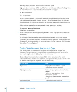 Tracking: Place characters closer together or farther apart.
       Ligature: Use or leave out stylish flourishes between letters or at the end or beginning
       of lines that combine two or more text characters into one glyph.
                Ligature not used

                Ligature used


       In the Ligature submenu, choose Use Default to use ligature settings specified in the
       Typography window for the font you’re using. Choose Use None to turn off ligatures
       for selected text, or choose Use All to turn on additional ligatures for the selected text.

       Advanced typography features are available in the Typography window.

       To open the Typography window:
     1 Click Fonts in the toolbar.
     2 In the Fonts window, choose Typography from the Action pop-up menu (in the lower-
       left corner).

       To enable ligatures for an entire document, Click Inspector in the toolbar, click the
       Document button, click Document, and then select “Use ligatures.” To turn off ligatures
       for a specific paragraph, click in the paragraph, open the Text inspector, click More, and
       then select “Remove ligatures.”


       Setting Text Alignment, Spacing, and Color
       The primary tools for adjusting text attributes are the format bar and the Text
       inspector. You can make some horizontal alignment adjustments (such as centering
       text or aligning it on the left) by using the Format menu.

       Color and alignment controls are also available on the format bar when text is
       selected. When text in a text box, comment, or shape is selected, you can set the color
       of text and its background, align text, and set line spacing.

       To learn about                                Go to
       Aligning text                                 “Aligning Text Horizontally ” on page 87
                                                     “Aligning Text Vertically ” on page 87
       Adjusting text spacing                        “Setting the Spacing Between Lines of Text” on
                                                     page 88
                                                     “Setting the Spacing Before or After a
                                                     Paragraph” on page 89
                                                     “Adjusting the Spacing Between Characters” on
                                                     page 89
       Adjusting text color                          “Changing Text Color” on page 90




86     Chapter 5 Working with Text
 
