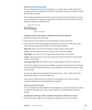 Aligning Text Horizontally
  You can change the alignment of paragraphs in a page, column, table cell, text box,
  or shape so that text is aligned to the left or right border, centered, or aligned on both
  left and right (justified).

  Use the Alignment buttons in the format bar to quickly change the alignment of text
  in your document. To change the alignment of text, select the text, and then click the
  Alignment buttons in the format bar.
         Align text horizontally.




                     Align text vertically.


  To align text left, center, right, or justified using the Text inspector:
1 Select the text you want to change.
2 Click Inspector in the toolbar, click the Text button, and then click Text.
3 Click one of the five horizontal alignment buttons, located to the right of the color
  well. From left to right, these buttons have the following effects.
  Align Left: Places each line of text against the left margin of the object.
  Center: Sets the center of each line of text at the center of the object.
  Align Right: Sets each line of text against the right margin of the object.
  Justify: Spaces characters in each line so that the lines reach both the left and right
  margins of the object.
  Auto Align Table Cell: Left-justifies text and right-justifies numbers in a table cell.

  The first four alignment buttons are available on the format bar when text is selected.
  The fifth horizontal alignment button is also available on the format bar when a table
  cell is selected.

  You can also align text horizontally by choosing Format  Text  Align Left, Center,
  Align Right, Justify, or Auto Align Table Cell.

  If you want to indent the first line of text in a paragraph or learn how to remove
  paragraph indenting, see “Setting Indents” on page 94.

  Aligning Text Vertically
  You can change the vertical alignment of paragraphs in a table cell, text box, or shape
  so that text is aligned to the top or bottom border or centered between top and
  bottom.

  To align text to the top, center, or bottom of a text box, table cell, or shape:
1 Select the text box, table cell, or shape whose alignment you want to change.



  Chapter 5 Working with Text                                                                  87
 