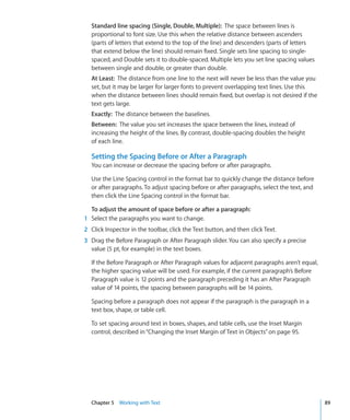 Standard line spacing (Single, Double, Multiple): The space between lines is
  proportional to font size. Use this when the relative distance between ascenders
  (parts of letters that extend to the top of the line) and descenders (parts of letters
  that extend below the line) should remain fixed. Single sets line spacing to single-
  spaced, and Double sets it to double-spaced. Multiple lets you set line spacing values
  between single and double, or greater than double.
  At Least: The distance from one line to the next will never be less than the value you
  set, but it may be larger for larger fonts to prevent overlapping text lines. Use this
  when the distance between lines should remain fixed, but overlap is not desired if the
  text gets large.
  Exactly: The distance between the baselines.
  Between: The value you set increases the space between the lines, instead of
  increasing the height of the lines. By contrast, double-spacing doubles the height
  of each line.

  Setting the Spacing Before or After a Paragraph
  You can increase or decrease the spacing before or after paragraphs.

  Use the Line Spacing control in the format bar to quickly change the distance before
  or after paragraphs. To adjust spacing before or after paragraphs, select the text, and
  then click the Line Spacing control in the format bar.

  To adjust the amount of space before or after a paragraph:
1 Select the paragraphs you want to change.
2 Click Inspector in the toolbar, click the Text button, and then click Text.
3 Drag the Before Paragraph or After Paragraph slider. You can also specify a precise
  value (5 pt, for example) in the text boxes.

  If the Before Paragraph or After Paragraph values for adjacent paragraphs aren’t equal,
  the higher spacing value will be used. For example, if the current paragraph’s Before
  Paragraph value is 12 points and the paragraph preceding it has an After Paragraph
  value of 14 points, the spacing between paragraphs will be 14 points.

  Spacing before a paragraph does not appear if the paragraph is the paragraph in a
  text box, shape, or table cell.

  To set spacing around text in boxes, shapes, and table cells, use the Inset Margin
  control, described in “Changing the Inset Margin of Text in Objects” on page 95.




  Chapter 5 Working with Text                                                               89
 