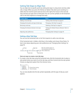 Setting Tab Stops to Align Text
  You can align text at specific points by setting tab stops in a document, text box, table
  cell, or shape. When you press the Tab key (or Option-Tab when you’re working in a
  table cell), the insertion point (and any text to the right of it) moves to the next tab
  stop, and text you type starts at that point. You can use the symbols on the horizontal
  ruler or the Text inspector to manage tab stops.

  To learn about                                            Go to
  Adding a new tab stop                                     “Setting a New Tab Stop” on page 91
  Changing the location and type of tab stops               “Changing a Tab Stop” on page 92
  Removing a tab stop                                       “Deleting a Tab Stop” on page 93
  Changing the distance between tab stops                   “Setting the Default Distance Between Tabs” on
                                                            page 93
  Adjusting ruler preferences                               “Changing Ruler Settings” on page 93


  Setting a New Tab Stop
  You can use the horizontal ruler or the Text inspector to add a new tab stop.

  If the horizontal ruler is hidden, click View in the toolbar and choose Show Rulers. To
  learn more about adjusting your ruler preferences see “Changing Ruler Settings” on
  page 93.

        Left tab                Right tab           Blue tab symbols appear on
                                                    the horizontal ruler when you
                                                    select tabbed text.

                   Center tab               Decimal tab


  Here are ways to create a new tab stop:
m To create a new tab stop using the horizontal ruler, click the horizontal ruler to place a
  tab symbol where you want to set the tab stop, and then Control-click the tab symbol.
  Choose an alignment option from the shortcut menu.


                       Choose from among
                       these tab types.

  You can also double-click the tab symbol repeatedly until the type of tab you want
  appears.




  Chapter 5 Working with Text                                                                                91
 