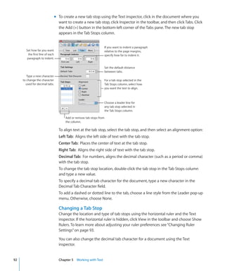 m To create a new tab stop using the Text inspector, click in the document where you
                                    want to create a new tab stop, click Inspector in the toolbar, and then click Tabs. Click
                                    the Add (+) button in the bottom-left corner of the Tabs pane. The new tab stop
                                    appears in the Tab Stops column.


                                                                       If you want to indent a paragraph
       Set how far you want                                            relative to the page margins,
         the first line of each                                        specify how far to indent it.
        paragraph to indent.

                                                                       Set the default distance
                                                                       between tabs.
        Type a new character
     to change the character                                           For a tab stop selected in the
       used for decimal tabs.                                          Tab Stops column, select how
                                                                       you want the text to align.



                                                                       Choose a leader line for
                                                                       any tab stop selected in
                                                                       the Tab Stops column.

                                        Add or remove tab stops from
                                        the column.

                                    To align text at the tab stop, select the tab stop, and then select an alignment option:
                                    Left Tab: Aligns the left side of text with the tab stop.
                                    Center Tab: Places the center of text at the tab stop.
                                    Right Tab: Aligns the right side of text with the tab stop.
                                    Decimal Tab: For numbers, aligns the decimal character (such as a period or comma)
                                    with the tab stop.
                                    To change the tab stop location, double-click the tab stop in the Tab Stops column
                                    and type a new value.
                                    To specify a decimal tab character for the document, type a new character in the
                                    Decimal Tab Character field.
                                    To add a dashed or dotted line to the tab, choose a line style from the Leader pop-up
                                    menu. Otherwise, choose None.

                                    Changing a Tab Stop
                                    Change the location and type of tab stops using the horizontal ruler and the Text
                                    inspector. If the horizontal ruler is hidden, click View in the toolbar and choose Show
                                    Rulers. To learn more about adjusting your ruler preferences see “Changing Ruler
                                    Settings” on page 93.

                                    You can also change the decimal tab character for a document using the Text
                                    inspector.


92                                  Chapter 5 Working with Text
 