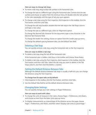 Here are ways to change tab stops:
m To move a tab stop, drag its blue tab symbol in the horizontal ruler.
m To change the tab to a different type using the horizontal ruler, Control-click the tab
  symbol, and choose an option from the shortcut menu. Or double-click the tab symbol
  in the ruler repeatedly until the type of tab you want appears.
m To change a tab stop using the Text inspector, click Inspector in the toolbar, click the
  Text button, and then click Tabs.
  To change the tab stop location, double-click the tab stop in the Tab Stops column
  and type a new value.
  To change the tab to a different type, select an Alignment option.
  To change the decimal tab character for the document, type a new character in the
  Decimal Tab Character field.
  To change the leader line setting, choose an option from the Leader pop-up menu.
  To change the default spacing between tabs, use the Default Tabs field.

  Deleting a Tab Stop
  You can quickly remove a tab stop using the horizontal ruler or the Text inspector.

  Here are ways to delete a tab stop:
m To delete a tab stop, drag the tab off the horizontal ruler.
  If the horizontal ruler is hidden, click View in the toolbar and choose Show Rulers.
m To delete a tab stop using the Text inspector, click Inspector in the toolbar, click the
  Text button, and then click Tabs. Select the tab stop you want to delete in the Tab
  Stops column, and then click the Delete (–) button.

  Setting the Default Distance Between Tabs
  Although the default distance between tab stops is usually a half-inch, you can change
  the distance using the Text inspector.

  To change how far apart tabs are by default:
1 Click Inspector in the toolbar, click the Text button, and then click Tabs.
2 Use the Default Tabs field to set the default distance between tabs.

  Changing Ruler Settings
  You can quickly change your ruler settings in Pages Preferences.

  Here are ways to work with rulers:
m To change the units of measure in the rulers, choose Pages  Preferences, click Rulers,
  and choose an item from the Ruler Units pop-up menu.
m To display measurements as a percentage of the distance across the page, choose
  Pages  Preferences, click Rulers, and then select “Display ruler units as percentage.”


  Chapter 5 Working with Text                                                                93
 
