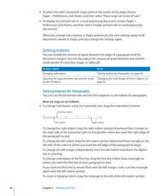 m To place the ruler’s horizontal origin point at the center of the page, choose
       Pages  Preferences, click Rulers, and then select “Place origin at center of ruler.”
     m To display the vertical ruler in a word processing document, choose Pages 
       Preferences, click Rulers, and then select “Enable vertical ruler in word processing
       documents.”

       When you change ruler settings in Pages preferences, the new settings apply to all
       documents viewed in Pages until you change the settings again.


       Setting Indents
       You can modify the amount of space between the edge of a paragraph and the
       document margins. You can also adjust the amount of space between text and the
       inside border of a text box, shape, or table cell.

       To learn about                                    Go to
       Changing indentation                              “Setting Indents for Paragraphs” on page 94
       Adjusting the space between text and the inside   “Changing the Inset Margin of Text in Objects” on
       border of objects                                 page 95


       Setting Indents for Paragraphs
       You can use the horizontal ruler and the Text inspector to set indents for paragraphs.

       Here are ways to set indents:
     m To change indentation using the horizontal ruler, drag the indentation controls.
                    First-line indent



                  Left indent                       Right indent

       To change the right indent, drag the right indent symbol (downward blue triangle on
       the right side of the horizontal ruler) to the position where you want the right edge of
       the paragraph to end.
       To change the left indent, drag the left indent symbol (downward blue triangle on the
       left side of the ruler) to where you want the left edge of the paragraph to begin.
       To change the left margin independently from the left indent, hold down the Option
       key as you drag.
       To change indentation of the first line, drag the first line indent (blue rectangle) to
       where you want the first line of each paragraph to start.
       If you want the first line to remain flush with the left margin, make sure the rectangle
       aligns with the left indent symbol.
       To create a hanging indent, drag the rectangle to the left of the left indent symbol.


94     Chapter 5 Working with Text
 