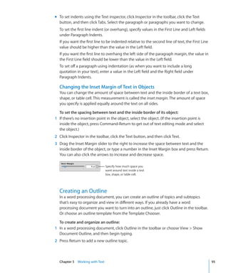 m To set indents using the Text inspector, click Inspector in the toolbar, click the Text
  button, and then click Tabs. Select the paragraph or paragraphs you want to change.
  To set the first line indent (or overhang), specify values in the First Line and Left fields
  under Paragraph Indents.
  If you want the first line to be indented relative to the second line of text, the First Line
  value should be higher than the value in the Left field.
  If you want the first line to overhang the left side of the paragraph margin, the value in
  the First Line field should be lower than the value in the Left field.
  To set off a paragraph using indentation (as when you want to include a long
  quotation in your text), enter a value in the Left field and the Right field under
  Paragraph Indents.

  Changing the Inset Margin of Text in Objects
  You can change the amount of space between text and the inside border of a text box,
  shape, or table cell. This measurement is called the inset margin. The amount of space
  you specify is applied equally around the text on all sides.

  To set the spacing between text and the inside border of its object:
1 If there’s no insertion point in the object, select the object. (If the insertion point is
  inside the object, press Command-Return to get out of text editing mode and select
  the object.)
2 Click Inspector in the toolbar, click the Text button, and then click Text.
3 Drag the Inset Margin slider to the right to increase the space between text and the
  inside border of the object, or type a number in the Inset Margin box and press Return.
  You can also click the arrows to increase and decrease space.

                                Specify how much space you
                                want around text inside a text
                                box, shape, or table cell.




  Creating an Outline
  In a word processing document, you can create an outline of topics and subtopics
  that’s easy to organize and view in different ways. If you already have a word
  processing document you want to turn into an outline, just click Outline in the toolbar.
  Or choose an outline template from the Template Chooser.

  To create and organize an outline:
1 In a word processing document, click Outline in the toolbar or choose View  Show
  Document Outline, and then begin typing.
2 Press Return to add a new outline topic.



  Chapter 5 Working with Text                                                                     95
 