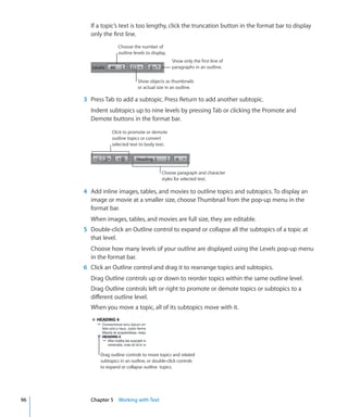 If a topic’s text is too lengthy, click the truncation button in the format bar to display
       only the first line.
                    Choose the number of
                    outline levels to display.
                                                 Show only the first line of
                                                 paragraphs in an outline.

                              Show objects as thumbnails
                              or actual size in an outline.

     3 Press Tab to add a subtopic. Press Return to add another subtopic.
       Indent subtopics up to nine levels by pressing Tab or clicking the Promote and
       Demote buttons in the format bar.

                Click to promote or demote
                outline topics or convert
                selected text to body text.




                                           Choose paragraph and character
                                           styles for selected text.

     4 Add inline images, tables, and movies to outline topics and subtopics. To display an
       image or movie at a smaller size, choose Thumbnail from the pop-up menu in the
       format bar.
       When images, tables, and movies are full size, they are editable.
     5 Double-click an Outline control to expand or collapse all the subtopics of a topic at
       that level.
       Choose how many levels of your outline are displayed using the Levels pop-up menu
       in the format bar.
     6 Click an Outline control and drag it to rearrange topics and subtopics.
       Drag Outline controls up or down to reorder topics within the same outline level.
       Drag Outline controls left or right to promote or demote topics or subtopics to a
       different outline level.
       When you move a topic, all of its subtopics move with it.




           Drag outline controls to move topics and related
           subtopics in an outline, or double-click controls
           to expand or collapse outline topics.




96     Chapter 5 Working with Text
 