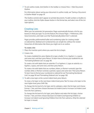 7 To exit outline mode, click Outline in the toolbar or choose View  Hide Document
  Outline.
  For information about saving your document in outline mode, see “Saving a Document
  in Outline Mode” on page 39.

  The Outline controls don’t appear on printed documents. To add numbers or bullets to
  your outline, click the Styles drawer button in the format bar, and select one of the List
  style options.


  Creating Lists
  When you use automatic list generation, Pages automatically formats a list for you
  based on what you type. To use this feature, first choose Pages  Preferences, click
  Auto-Correction, and make sure that “Automatically detect lists” is selected.

  Pages provides preformatted bullet and numbering styles for creating simple
  or ordered lists. Bulleted and numbered lists are simple lists without the nested
  hierarchies of information like those you might see in an outline.

  To create a list:
1 Place the insertion point where you want the list to begin.
2 Create a list.
  To create a bulleted list, press Option-8 to type a bullet (•) or a hyphen (-), a space,
  and some text, and then press Return. To learn how to format your bulleted list see
  “Formatting Bulleted Lists” on page 98.
  To create a list with labels that are asterisks (*) or hyphens (-), type an asterisk or a
  hyphen, a space, and some text, and then press Return.
  To create a list with labels that are numbers, letters, or Roman numerals, type the
  number, letter, or Roman numeral; a period; a space; and some text. Then press Return.
  To learn how to format your numbered or ordered list see “Formatting Numbered
  Lists” on page 99 and “Formatting Ordered Lists” on page 100.
3 To add a new topic at the current indent level, press Return.
  To move a list topic to the next lower indent level, press Tab. To move a list topic to the
  next higher level, press Shift-Tab.
  To change the list level of a list topic and its subtopics, select the list topic and choose
  Format  Text, and then choose Decrease List Indent Level or Increase List Indent Level
  from the Text submenu.
  To change the list level of a list topic, press Option and select the list topic, choose
  Format  Text, and then choose Decrease List Indent Level Ignoring Children or
  Increase List Indent Level Ignoring Children from the Text submenu. Only the selected
  list topic is moved.



  Chapter 5 Working with Text                                                                    97
 