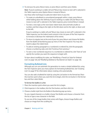 4 To end your list, press Return twice, or press Return and then press Delete.
       Note: If you’re working in a table cell and “Return key moves to next cell” is selected in
       the Table inspector, press Option-Return instead of Return.
       Use these other techniques to add and indent items in your list:
       Â To create an unbulleted or unnumbered paragraph within a topic, press Return
         while holding down the Shift key. If you’re working in a table cell and “Return key
         moves to next cell” is selected in the Table inspector, press Control-Return instead.
       Â To enter a new topic at the next lower indent level, click and hold a bullet or
          number, and then drag to the right, to the left, down and to the right, or down and
          to the left.
          If you’re working in a table cell and “Return key moves to next cell” is selected in the
          Table inspector, use the Indent Level controls in the List pane of the Text inspector
          to increase or decrease the indentation of list entries.
       Â To return to regular text at the end of your list, press Return and choose No Bullets
          from the Bullets  Numbering pop-up menu in the Text inspector. You may also
          need to adjust the indent level.
       Â To add an existing paragraph to a numbered or ordered list, click the paragraph,
          choose a numbering style, and click “Continue from previous.”
       Â To start a new numbered sequence in a numbered or ordered list, click “Start at” and
          specify the number you want the sequence to begin with.

       To learn about modifying list styles, see “Modifying a Tiered List Style for Ordered
       Lists” on page 126 and “Modifying Bulleted or Numbered List Styles” on page 126.

       Formatting Bulleted Lists
       Although you can use automatic list generation to create a simple bulleted list, using
       the Text inspector gives you many options for formatting bulleted lists. See “Creating
       Lists” on page 97 for information about creating a list automatically.

       You can also add a bulleted list style by using the List button in the format bar. Place
       the insertion point where you want the list to begin, click the List button in the format
       bar, and then select Bullet.

       To format the bullets in a list:
     1 Place the insertion point where you want the list to begin.
     2 Click Inspector in the toolbar, click the Text button, and then click List.
     3 Choose a bullet style from the Bullets  Numbering pop-up menu.
       To use a typed character as a bullet, choose Text Bullets and choose a character from
       the list or type a new character in the field.
       To use one of the image bullets that comes with Pages, choose Image Bullets and
       choose an image from the scrolling list.


98     Chapter 5 Working with Text
 