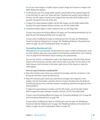 To use your own image as a bullet, choose Custom Image and choose an image in the
  Open dialog that appears.
4 To change the size of an image bullet, specify a percentage of the original image size
  in the Size field. Or, select the “Scale with text” checkbox and specify a percentage of
  the text size; this option maintains the image-to-text size ratio of the bullets even if
  you later change the font size of the text.
5 To adjust the space between bullets and the left margin, use the Bullet Indent field.
  To adjust the space between bullets and text, use the Text Indent field.
6 To position bullets higher or lower relative to text, use the Align field.

  To learn more about formatting different list types, see “Formatting Numbered Lists” on
  page 99 and “Formatting Ordered Lists” on page 100.

  To learn about modifying list styles or creating your own list style, see “Modifying a
  Tiered List Style for Ordered Lists” on page 126, “Modifying Bulleted or Numbered List
  Styles” on page 126, and “Creating New Styles” on page 121.

  Formatting Numbered Lists
  Although you can use automatic list generation to create a simple numbered list, using
  the Text inspector gives you many options for formatting numbered lists. See “Creating
  Lists” on page 97 for information about creating a list automatically.

  You can also choose a numbered list style in the Styles drawer. Click the Styles Drawer
  button in the format bar, and then select the list style. If you don’t see list styles in the
  Styles drawer, click the button in the lower-right corner of the drawer to make the
  styles appear.

  Here are ways to format a numbered list:
m Place the insertion point where you want the list to begin, click the List button in the
  format bar, and then choose Numbered List.
m Place the insertion point where you want the list to begin, click Inspector in the
  toolbar, click the Text button, and then click List. Choose Numbers from the Bullets 
  Numbering pop-up menu, and then choose a numbering style from the pop-up menu
  directly below it.
  To adjust the space between numbers and the left margin, use the Number Indent
  field. To adjust the space between numbers and text, use the Text Indent field.

  To learn more formatting different list types, see “Formatting Bulleted Lists” on page 98
  and “Formatting Ordered Lists” on page 100.

  To learn about modifying list styles or creating your own list style, see “Modifying a
  Tiered List Style for Ordered Lists” on page 126, “Modifying Bulleted or Numbered List
  Styles” on page 126, and “Creating New Styles” on page 121.



  Chapter 5 Working with Text                                                                     99
 