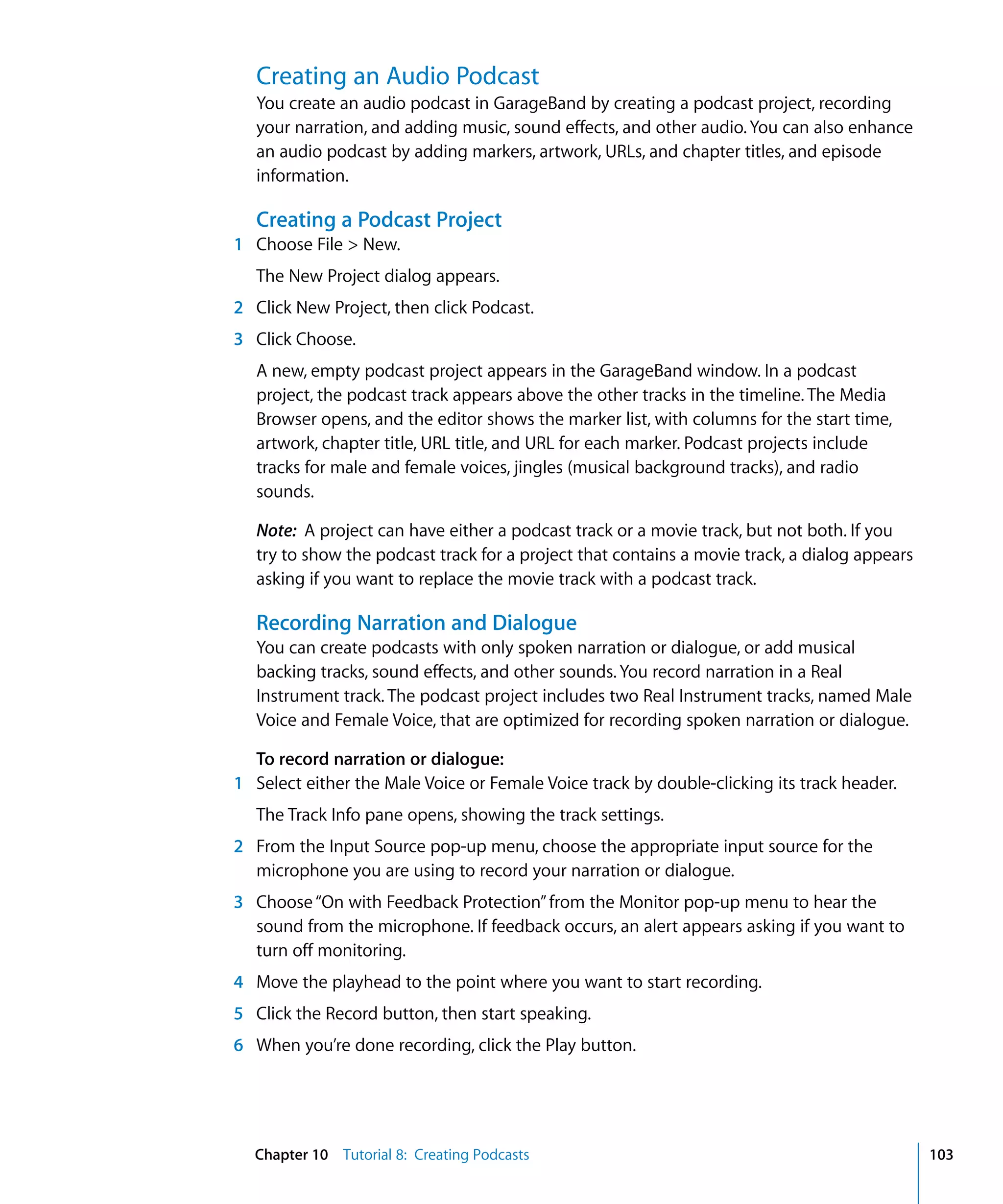 Creating an Audio Podcast
   You create an audio podcast in GarageBand by creating a podcast project, recording
   your narration, and adding music, sound effects, and other audio. You can also enhance
   an audio podcast by adding markers, artwork, URLs, and chapter titles, and episode
   information.

   Creating a Podcast Project
1 Choose File > New.
   The New Project dialog appears.
2 Click New Project, then click Podcast.
3 Click Choose.
   A new, empty podcast project appears in the GarageBand window. In a podcast
   project, the podcast track appears above the other tracks in the timeline. The Media
   Browser opens, and the editor shows the marker list, with columns for the start time,
   artwork, chapter title, URL title, and URL for each marker. Podcast projects include
   tracks for male and female voices, jingles (musical background tracks), and radio
   sounds.

   Note: A project can have either a podcast track or a movie track, but not both. If you
   try to show the podcast track for a project that contains a movie track, a dialog appears
   asking if you want to replace the movie track with a podcast track.

   Recording Narration and Dialogue
   You can create podcasts with only spoken narration or dialogue, or add musical
   backing tracks, sound effects, and other sounds. You record narration in a Real
   Instrument track. The podcast project includes two Real Instrument tracks, named Male
   Voice and Female Voice, that are optimized for recording spoken narration or dialogue.

  To record narration or dialogue:
1 Select either the Male Voice or Female Voice track by double-clicking its track header.
   The Track Info pane opens, showing the track settings.
2 From the Input Source pop-up menu, choose the appropriate input source for the
  microphone you are using to record your narration or dialogue.
3 Choose “On with Feedback Protection” from the Monitor pop-up menu to hear the
  sound from the microphone. If feedback occurs, an alert appears asking if you want to
  turn off monitoring.
4 Move the playhead to the point where you want to start recording.
5 Click the Record button, then start speaking.
6 When you’re done recording, click the Play button.




  Chapter 10 Tutorial 8: Creating Podcasts                                                     103
 