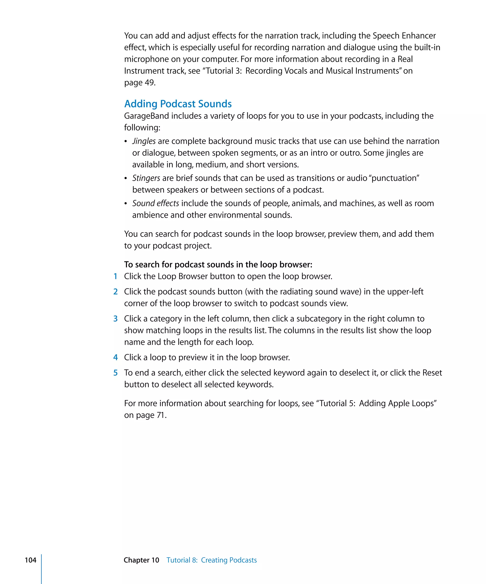 You can add and adjust effects for the narration track, including the Speech Enhancer
         effect, which is especially useful for recording narration and dialogue using the built-in
         microphone on your computer. For more information about recording in a Real
         Instrument track, see “Tutorial 3: Recording Vocals and Musical Instruments” on
         page 49.

         Adding Podcast Sounds
         GarageBand includes a variety of loops for you to use in your podcasts, including the
         following:
         Â Jingles are complete background music tracks that use can use behind the narration
           or dialogue, between spoken segments, or as an intro or outro. Some jingles are
           available in long, medium, and short versions.
         Â Stingers are brief sounds that can be used as transitions or audio “punctuation”
           between speakers or between sections of a podcast.
         Â Sound effects include the sounds of people, animals, and machines, as well as room
           ambience and other environmental sounds.

         You can search for podcast sounds in the loop browser, preview them, and add them
         to your podcast project.

        To search for podcast sounds in the loop browser:
      1 Click the Loop Browser button to open the loop browser.
      2 Click the podcast sounds button (with the radiating sound wave) in the upper-left
        corner of the loop browser to switch to podcast sounds view.
      3 Click a category in the left column, then click a subcategory in the right column to
        show matching loops in the results list. The columns in the results list show the loop
        name and the length for each loop.
      4 Click a loop to preview it in the loop browser.
      5 To end a search, either click the selected keyword again to deselect it, or click the Reset
        button to deselect all selected keywords.

         For more information about searching for loops, see “Tutorial 5: Adding Apple Loops”
         on page 71.




104     Chapter 10 Tutorial 8: Creating Podcasts
 