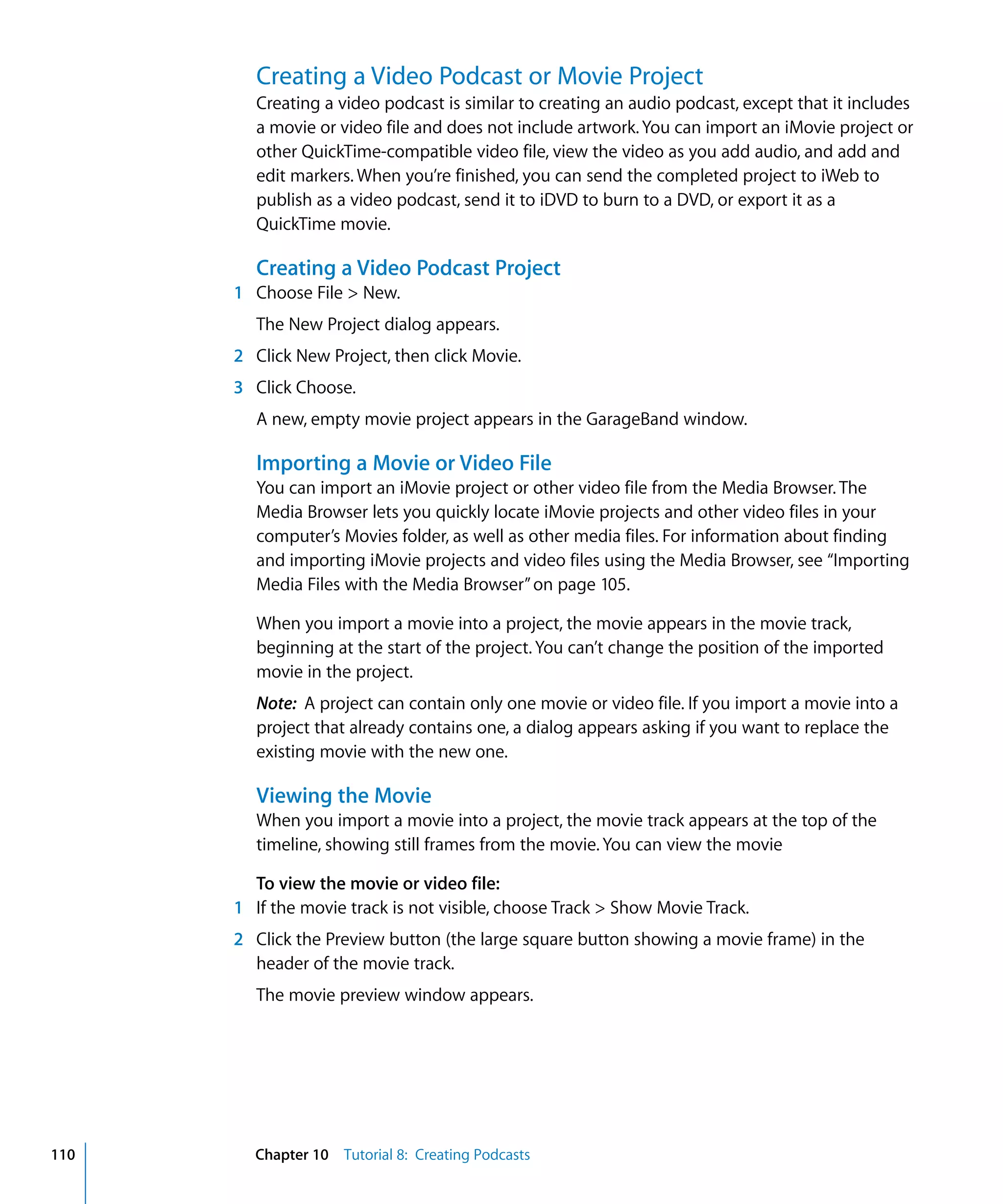 Creating a Video Podcast or Movie Project
         Creating a video podcast is similar to creating an audio podcast, except that it includes
         a movie or video file and does not include artwork. You can import an iMovie project or
         other QuickTime-compatible video file, view the video as you add audio, and add and
         edit markers. When you’re finished, you can send the completed project to iWeb to
         publish as a video podcast, send it to iDVD to burn to a DVD, or export it as a
         QuickTime movie.

         Creating a Video Podcast Project
      1 Choose File > New.
         The New Project dialog appears.
      2 Click New Project, then click Movie.
      3 Click Choose.
         A new, empty movie project appears in the GarageBand window.

         Importing a Movie or Video File
         You can import an iMovie project or other video file from the Media Browser. The
         Media Browser lets you quickly locate iMovie projects and other video files in your
         computer’s Movies folder, as well as other media files. For information about finding
         and importing iMovie projects and video files using the Media Browser, see “Importing
         Media Files with the Media Browser” on page 105.

         When you import a movie into a project, the movie appears in the movie track,
         beginning at the start of the project. You can’t change the position of the imported
         movie in the project.
         Note: A project can contain only one movie or video file. If you import a movie into a
         project that already contains one, a dialog appears asking if you want to replace the
         existing movie with the new one.

         Viewing the Movie
         When you import a movie into a project, the movie track appears at the top of the
         timeline, showing still frames from the movie. You can view the movie

        To view the movie or video file:
      1 If the movie track is not visible, choose Track > Show Movie Track.
      2 Click the Preview button (the large square button showing a movie frame) in the
        header of the movie track.
         The movie preview window appears.




110     Chapter 10 Tutorial 8: Creating Podcasts
 