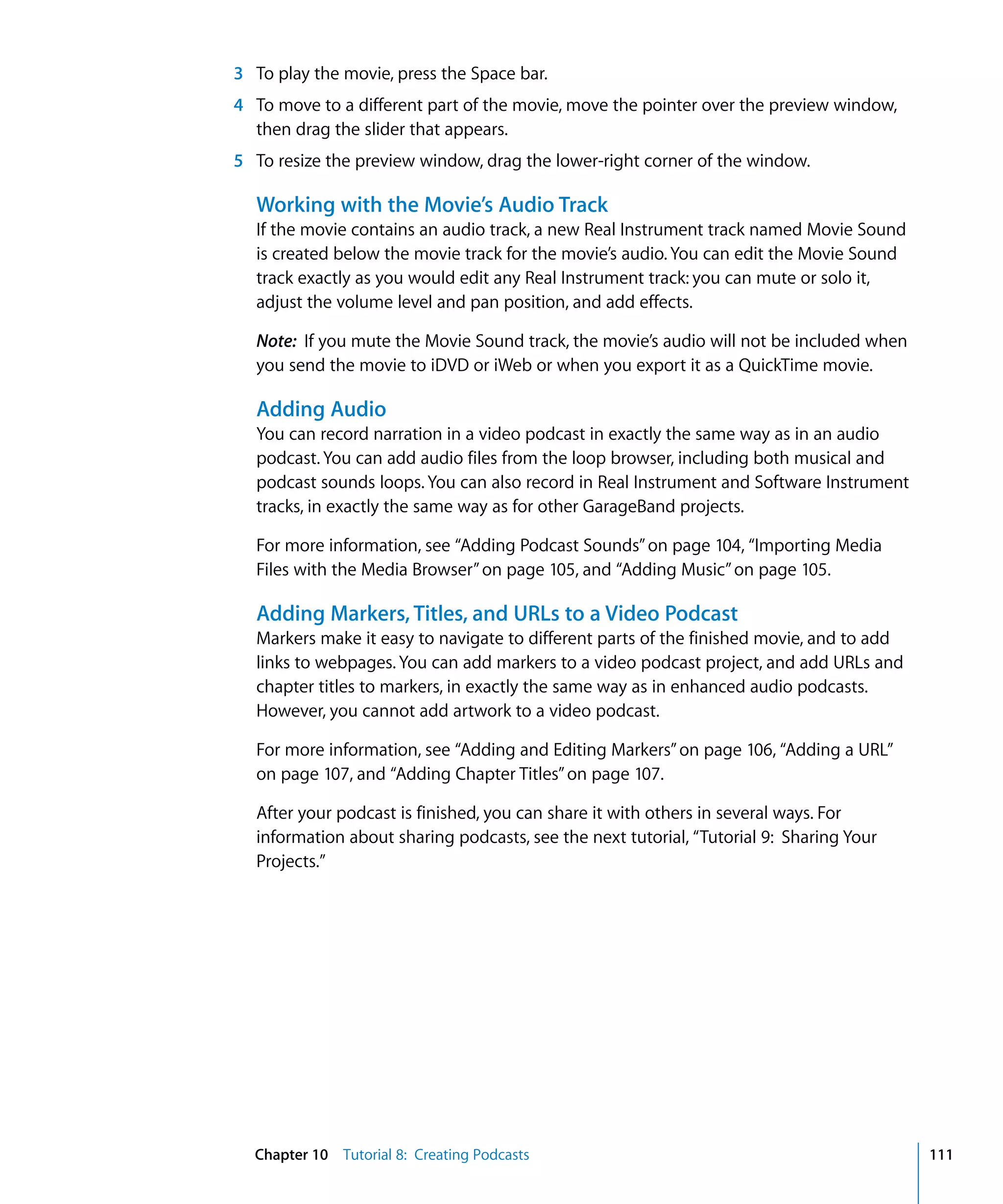 3 To play the movie, press the Space bar.
4 To move to a different part of the movie, move the pointer over the preview window,
  then drag the slider that appears.
5 To resize the preview window, drag the lower-right corner of the window.

  Working with the Movie’s Audio Track
  If the movie contains an audio track, a new Real Instrument track named Movie Sound
  is created below the movie track for the movie’s audio. You can edit the Movie Sound
  track exactly as you would edit any Real Instrument track: you can mute or solo it,
  adjust the volume level and pan position, and add effects.

  Note: If you mute the Movie Sound track, the movie’s audio will not be included when
  you send the movie to iDVD or iWeb or when you export it as a QuickTime movie.

  Adding Audio
  You can record narration in a video podcast in exactly the same way as in an audio
  podcast. You can add audio files from the loop browser, including both musical and
  podcast sounds loops. You can also record in Real Instrument and Software Instrument
  tracks, in exactly the same way as for other GarageBand projects.

  For more information, see “Adding Podcast Sounds” on page 104, “Importing Media
  Files with the Media Browser” on page 105, and “Adding Music” on page 105.

  Adding Markers, Titles, and URLs to a Video Podcast
  Markers make it easy to navigate to different parts of the finished movie, and to add
  links to webpages. You can add markers to a video podcast project, and add URLs and
  chapter titles to markers, in exactly the same way as in enhanced audio podcasts.
  However, you cannot add artwork to a video podcast.

  For more information, see “Adding and Editing Markers” on page 106, “Adding a URL”
  on page 107, and “Adding Chapter Titles” on page 107.

  After your podcast is finished, you can share it with others in several ways. For
  information about sharing podcasts, see the next tutorial, “Tutorial 9: Sharing Your
  Projects.”




  Chapter 10 Tutorial 8: Creating Podcasts                                                111
 