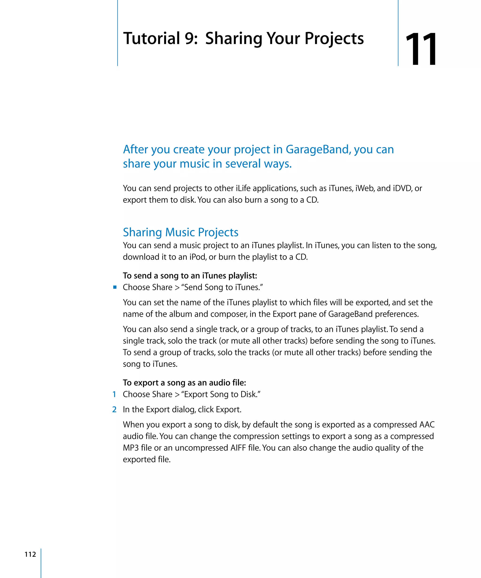 11   Tutorial 9: Sharing Your Projects
                                                                                           11
           After you create your project in GarageBand, you can
           share your music in several ways.
           You can send projects to other iLife applications, such as iTunes, iWeb, and iDVD, or
           export them to disk. You can also burn a song to a CD.


           Sharing Music Projects
           You can send a music project to an iTunes playlist. In iTunes, you can listen to the song,
           download it to an iPod, or burn the playlist to a CD.

         To send a song to an iTunes playlist:
       m Choose Share > “Send Song to iTunes.”
           You can set the name of the iTunes playlist to which files will be exported, and set the
           name of the album and composer, in the Export pane of GarageBand preferences.
           You can also send a single track, or a group of tracks, to an iTunes playlist. To send a
           single track, solo the track (or mute all other tracks) before sending the song to iTunes.
           To send a group of tracks, solo the tracks (or mute all other tracks) before sending the
           song to iTunes.

        To export a song as an audio file:
      1 Choose Share > “Export Song to Disk.”
      2 In the Export dialog, click Export.
           When you export a song to disk, by default the song is exported as a compressed AAC
           audio file. You can change the compression settings to export a song as a compressed
           MP3 file or an uncompressed AIFF file. You can also change the audio quality of the
           exported file.




112
 