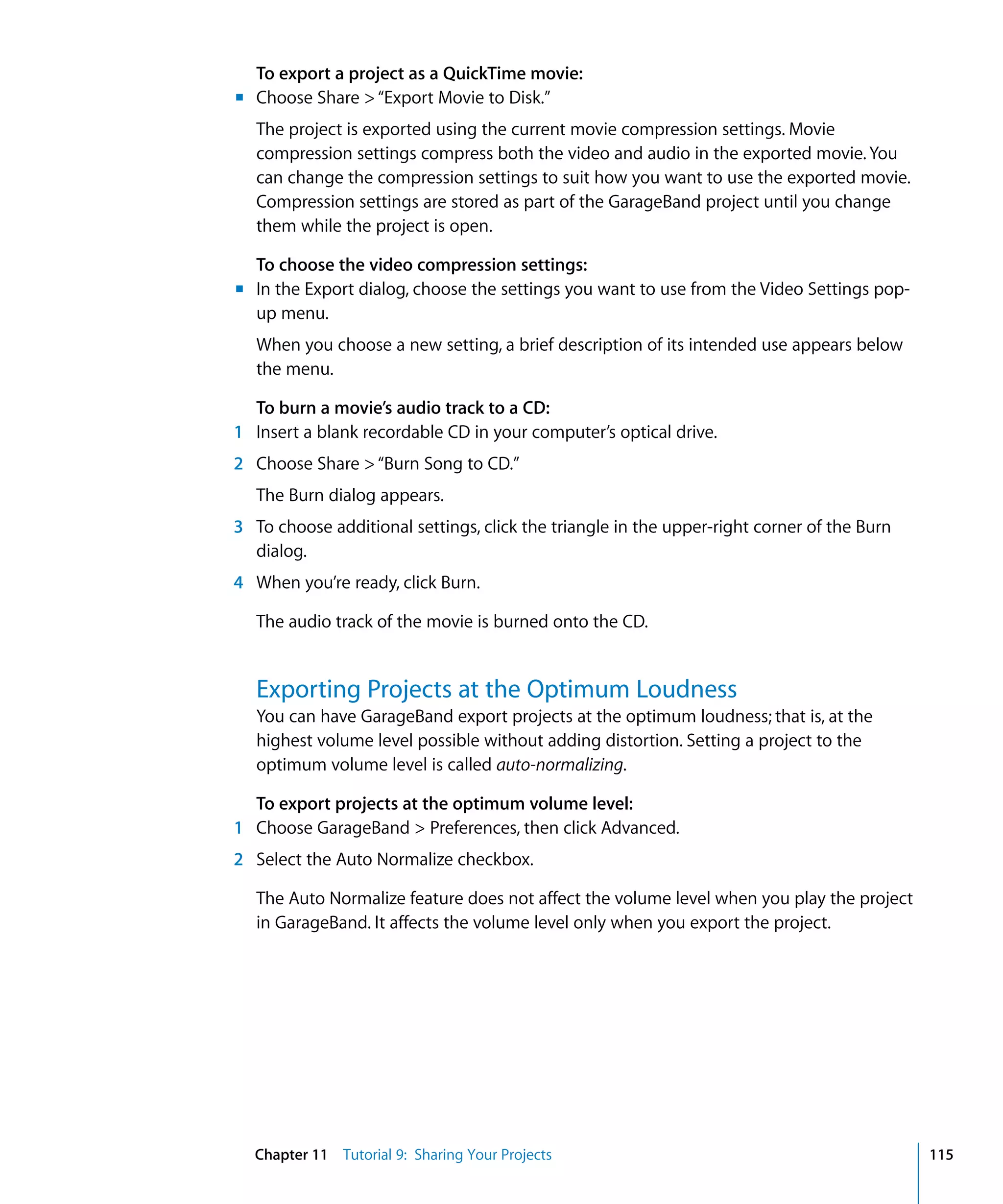 To export a project as a QuickTime movie:
m Choose Share > “Export Movie to Disk.”
   The project is exported using the current movie compression settings. Movie
   compression settings compress both the video and audio in the exported movie. You
   can change the compression settings to suit how you want to use the exported movie.
   Compression settings are stored as part of the GarageBand project until you change
   them while the project is open.

  To choose the video compression settings:
m In the Export dialog, choose the settings you want to use from the Video Settings pop-
  up menu.
   When you choose a new setting, a brief description of its intended use appears below
   the menu.

  To burn a movie’s audio track to a CD:
1 Insert a blank recordable CD in your computer’s optical drive.
2 Choose Share > “Burn Song to CD.”
   The Burn dialog appears.
3 To choose additional settings, click the triangle in the upper-right corner of the Burn
  dialog.
4 When you’re ready, click Burn.

   The audio track of the movie is burned onto the CD.


   Exporting Projects at the Optimum Loudness
   You can have GarageBand export projects at the optimum loudness; that is, at the
   highest volume level possible without adding distortion. Setting a project to the
   optimum volume level is called auto-normalizing.

  To export projects at the optimum volume level:
1 Choose GarageBand > Preferences, then click Advanced.
2 Select the Auto Normalize checkbox.

   The Auto Normalize feature does not affect the volume level when you play the project
   in GarageBand. It affects the volume level only when you export the project.




  Chapter 11 Tutorial 9: Sharing Your Projects                                              115
 