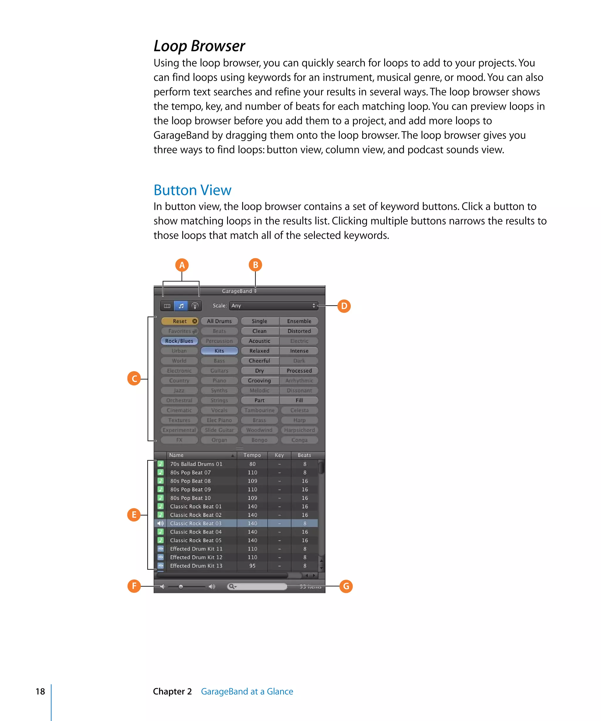 Loop Browser
         Using the loop browser, you can quickly search for loops to add to your projects. You
         can find loops using keywords for an instrument, musical genre, or mood. You can also
         perform text searches and refine your results in several ways. The loop browser shows
         the tempo, key, and number of beats for each matching loop. You can preview loops in
         the loop browser before you add them to a project, and add more loops to
         GarageBand by dragging them onto the loop browser. The loop browser gives you
         three ways to find loops: button view, column view, and podcast sounds view.


         Button View
         In button view, the loop browser contains a set of keyword buttons. Click a button to
         show matching loops in the results list. Clicking multiple buttons narrows the results to
         those loops that match all of the selected keywords.

              A                B



                                                   D




     C




     E




     F                                             G




18       Chapter 2 GarageBand at a Glance
 
