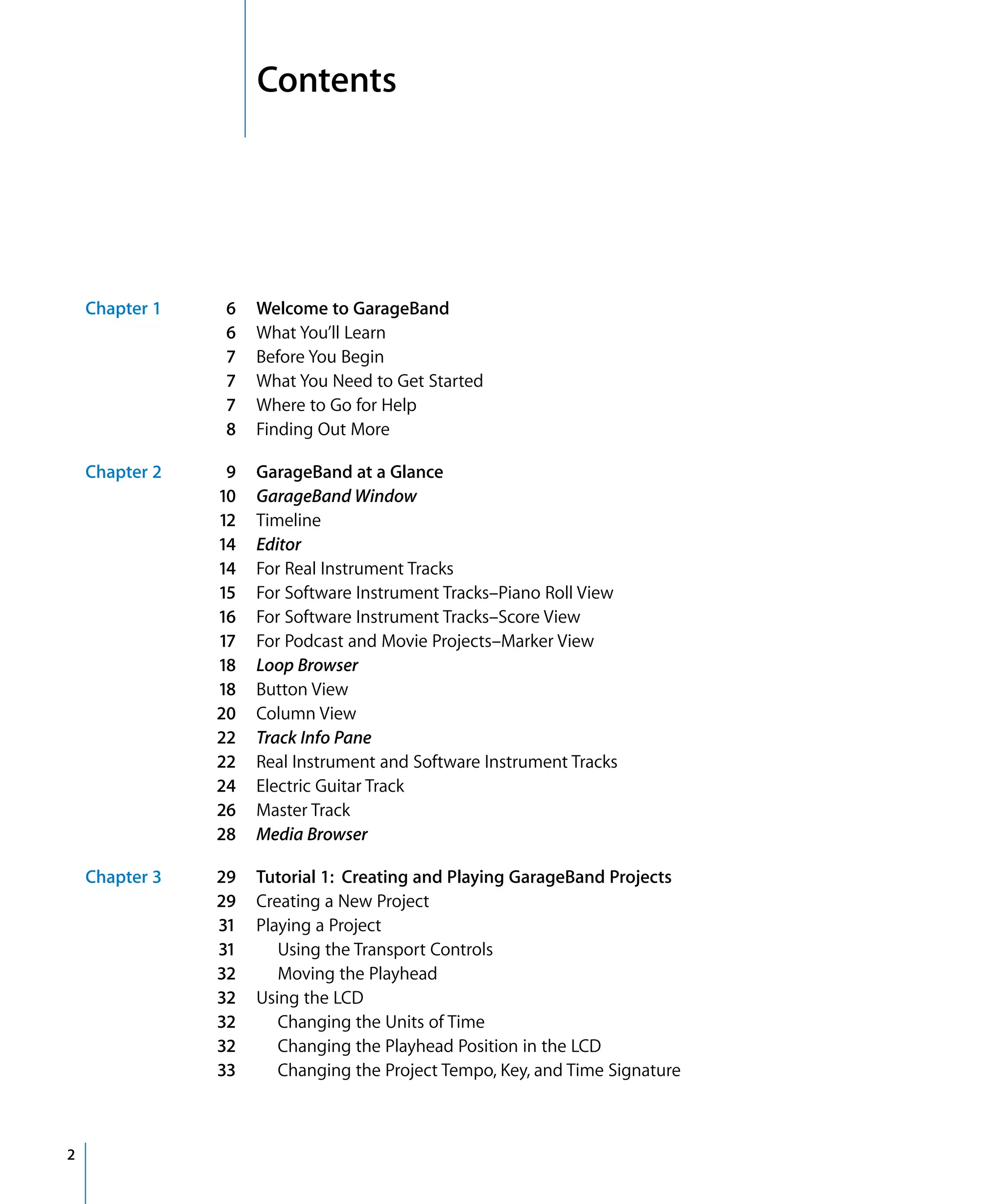 1   Contents




    Chapter 1   6    Welcome to GarageBand
                6    What You’ll Learn
                7    Before You Begin
                7    What You Need to Get Started
                7    Where to Go for Help
                8    Finding Out More

    Chapter 2    9   GarageBand at a Glance
                10   GarageBand Window
                12   Timeline
                14   Editor
                14   For Real Instrument Tracks
                15   For Software Instrument Tracks–Piano Roll View
                16   For Software Instrument Tracks–Score View
                17   For Podcast and Movie Projects–Marker View
                18   Loop Browser
                18   Button View
                20   Column View
                22   Track Info Pane
                22   Real Instrument and Software Instrument Tracks
                24   Electric Guitar Track
                26   Master Track
                28   Media Browser

    Chapter 3   29   Tutorial 1: Creating and Playing GarageBand Projects
                29   Creating a New Project
                31   Playing a Project
                31      Using the Transport Controls
                32      Moving the Playhead
                32   Using the LCD
                32      Changing the Units of Time
                32      Changing the Playhead Position in the LCD
                33      Changing the Project Tempo, Key, and Time Signature



2
 