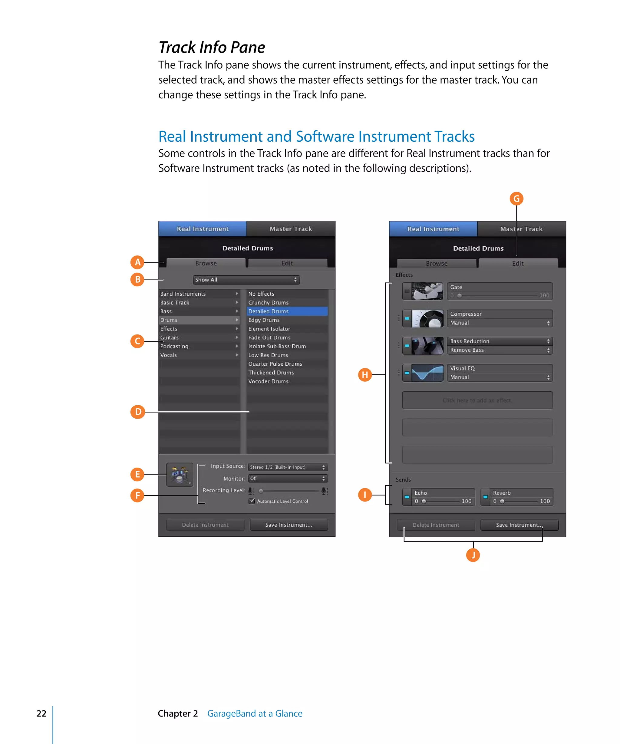 Track Info Pane
         The Track Info pane shows the current instrument, effects, and input settings for the
         selected track, and shows the master effects settings for the master track. You can
         change these settings in the Track Info pane.


         Real Instrument and Software Instrument Tracks
         Some controls in the Track Info pane are different for Real Instrument tracks than for
         Software Instrument tracks (as noted in the following descriptions).

                                                                                      G




     A
     B




     C


                                                     H


     D




     E

     F                                                I




                                                                             J




22       Chapter 2 GarageBand at a Glance
 