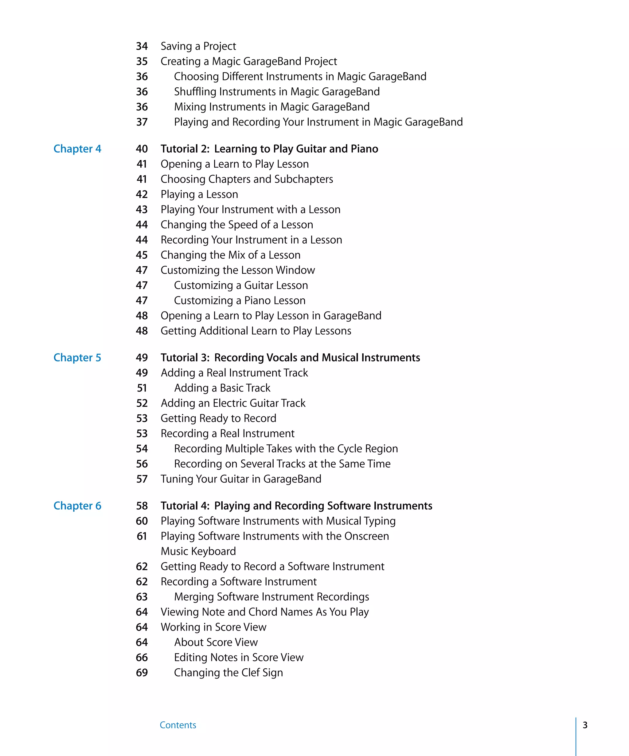 34   Saving a Project
            35   Creating a Magic GarageBand Project
            36      Choosing Different Instruments in Magic GarageBand
            36      Shuffling Instruments in Magic GarageBand
            36      Mixing Instruments in Magic GarageBand
            37      Playing and Recording Your Instrument in Magic GarageBand

Chapter 4   40   Tutorial 2: Learning to Play Guitar and Piano
            41   Opening a Learn to Play Lesson
            41   Choosing Chapters and Subchapters
            42   Playing a Lesson
            43   Playing Your Instrument with a Lesson
            44   Changing the Speed of a Lesson
            44   Recording Your Instrument in a Lesson
            45   Changing the Mix of a Lesson
            47   Customizing the Lesson Window
            47      Customizing a Guitar Lesson
            47      Customizing a Piano Lesson
            48   Opening a Learn to Play Lesson in GarageBand
            48   Getting Additional Learn to Play Lessons

Chapter 5   49   Tutorial 3: Recording Vocals and Musical Instruments
            49   Adding a Real Instrument Track
            51     Adding a Basic Track
            52   Adding an Electric Guitar Track
            53   Getting Ready to Record
            53   Recording a Real Instrument
            54     Recording Multiple Takes with the Cycle Region
            56     Recording on Several Tracks at the Same Time
            57   Tuning Your Guitar in GarageBand

Chapter 6   58   Tutorial 4: Playing and Recording Software Instruments
            60   Playing Software Instruments with Musical Typing
            61   Playing Software Instruments with the Onscreen
                 Music Keyboard
            62   Getting Ready to Record a Software Instrument
            62   Recording a Software Instrument
            63      Merging Software Instrument Recordings
            64   Viewing Note and Chord Names As You Play
            64   Working in Score View
            64      About Score View
            66      Editing Notes in Score View
            69      Changing the Clef Sign



                 Contents                                                       3
 