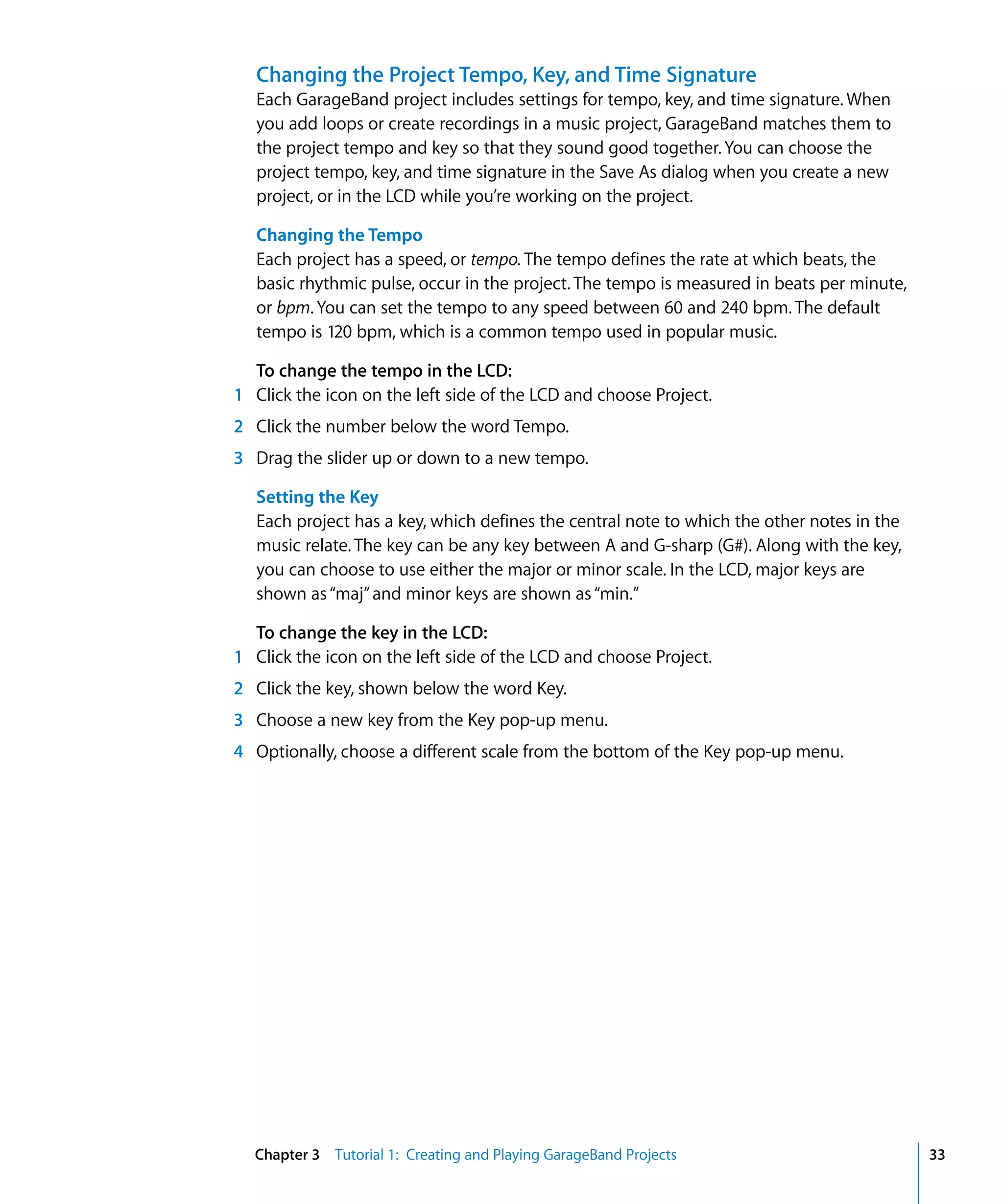 Changing the Project Tempo, Key, and Time Signature
   Each GarageBand project includes settings for tempo, key, and time signature. When
   you add loops or create recordings in a music project, GarageBand matches them to
   the project tempo and key so that they sound good together. You can choose the
   project tempo, key, and time signature in the Save As dialog when you create a new
   project, or in the LCD while you’re working on the project.

   Changing the Tempo
   Each project has a speed, or tempo. The tempo defines the rate at which beats, the
   basic rhythmic pulse, occur in the project. The tempo is measured in beats per minute,
   or bpm. You can set the tempo to any speed between 60 and 240 bpm. The default
   tempo is 120 bpm, which is a common tempo used in popular music.

  To change the tempo in the LCD:
1 Click the icon on the left side of the LCD and choose Project.
2 Click the number below the word Tempo.
3 Drag the slider up or down to a new tempo.

   Setting the Key
   Each project has a key, which defines the central note to which the other notes in the
   music relate. The key can be any key between A and G-sharp (G#). Along with the key,
   you can choose to use either the major or minor scale. In the LCD, major keys are
   shown as “maj” and minor keys are shown as “min.”

  To change the key in the LCD:
1 Click the icon on the left side of the LCD and choose Project.
2 Click the key, shown below the word Key.
3 Choose a new key from the Key pop-up menu.
4 Optionally, choose a different scale from the bottom of the Key pop-up menu.




  Chapter 3 Tutorial 1: Creating and Playing GarageBand Projects                            33
 
