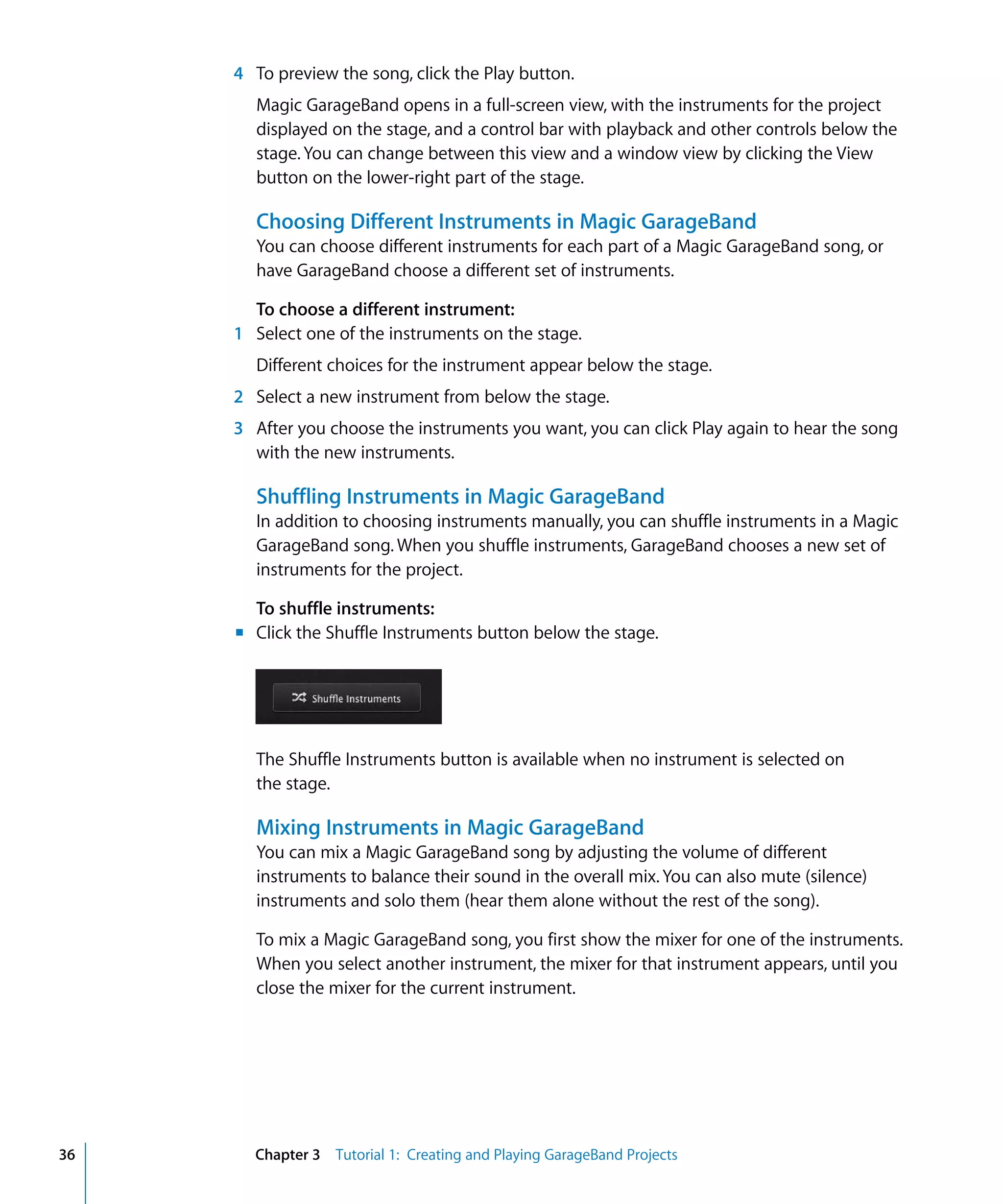 4 To preview the song, click the Play button.
       Magic GarageBand opens in a full-screen view, with the instruments for the project
       displayed on the stage, and a control bar with playback and other controls below the
       stage. You can change between this view and a window view by clicking the View
       button on the lower-right part of the stage.

       Choosing Different Instruments in Magic GarageBand
       You can choose different instruments for each part of a Magic GarageBand song, or
       have GarageBand choose a different set of instruments.

       To choose a different instrument:
     1 Select one of the instruments on the stage.
       Different choices for the instrument appear below the stage.
     2 Select a new instrument from below the stage.
     3 After you choose the instruments you want, you can click Play again to hear the song
       with the new instruments.

       Shuffling Instruments in Magic GarageBand
       In addition to choosing instruments manually, you can shuffle instruments in a Magic
       GarageBand song. When you shuffle instruments, GarageBand chooses a new set of
       instruments for the project.

       To shuffle instruments:
     m Click the Shuffle Instruments button below the stage.




       The Shuffle Instruments button is available when no instrument is selected on
       the stage.

       Mixing Instruments in Magic GarageBand
       You can mix a Magic GarageBand song by adjusting the volume of different
       instruments to balance their sound in the overall mix. You can also mute (silence)
       instruments and solo them (hear them alone without the rest of the song).

       To mix a Magic GarageBand song, you first show the mixer for one of the instruments.
       When you select another instrument, the mixer for that instrument appears, until you
       close the mixer for the current instrument.




36     Chapter 3 Tutorial 1: Creating and Playing GarageBand Projects
 