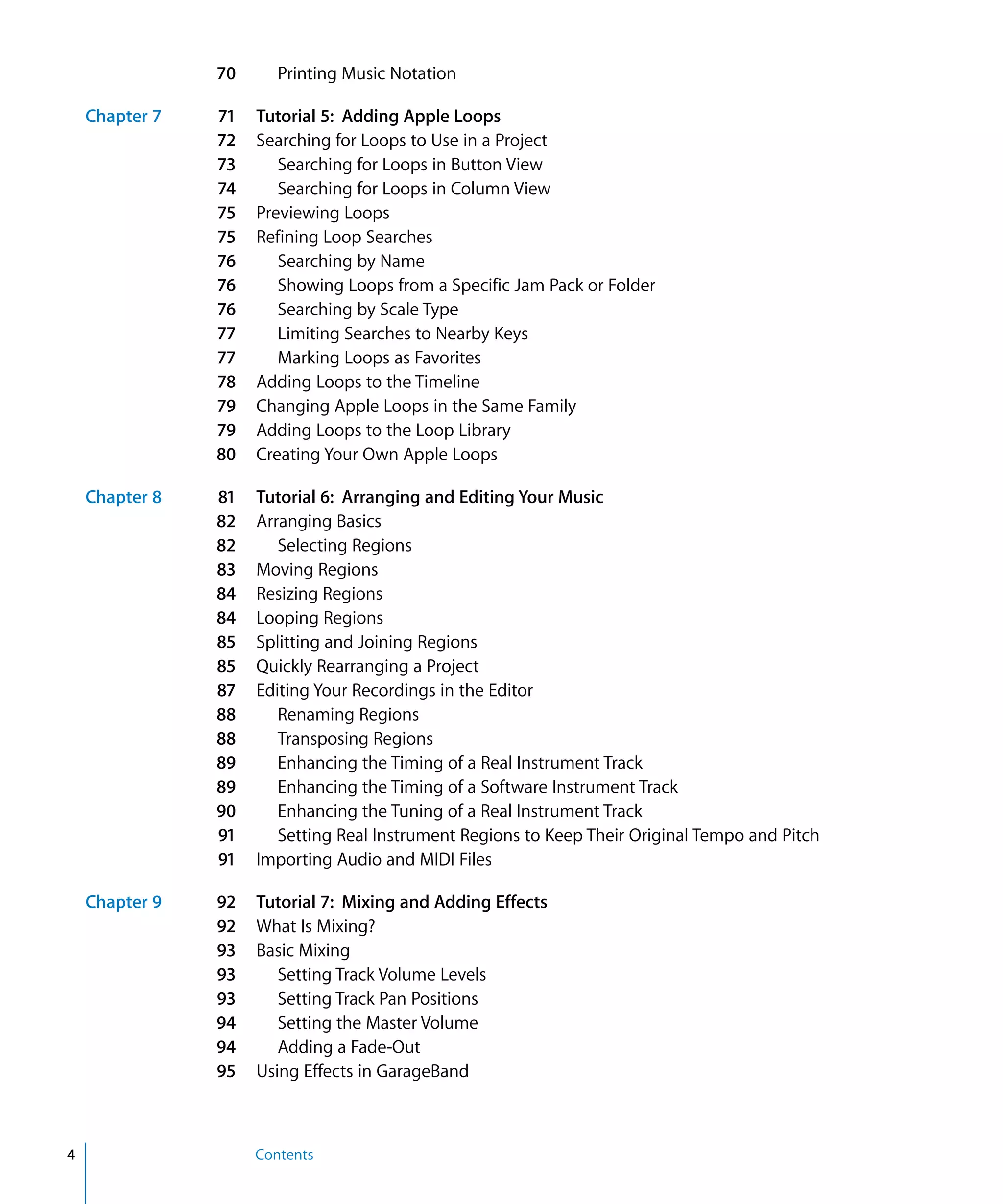 70      Printing Music Notation

    Chapter 7   71   Tutorial 5: Adding Apple Loops
                72   Searching for Loops to Use in a Project
                73      Searching for Loops in Button View
                74      Searching for Loops in Column View
                75   Previewing Loops
                75   Refining Loop Searches
                76      Searching by Name
                76      Showing Loops from a Specific Jam Pack or Folder
                76      Searching by Scale Type
                77      Limiting Searches to Nearby Keys
                77      Marking Loops as Favorites
                78   Adding Loops to the Timeline
                79   Changing Apple Loops in the Same Family
                79   Adding Loops to the Loop Library
                80   Creating Your Own Apple Loops

    Chapter 8   81   Tutorial 6: Arranging and Editing Your Music
                82   Arranging Basics
                82      Selecting Regions
                83   Moving Regions
                84   Resizing Regions
                84   Looping Regions
                85   Splitting and Joining Regions
                85   Quickly Rearranging a Project
                87   Editing Your Recordings in the Editor
                88      Renaming Regions
                88      Transposing Regions
                89      Enhancing the Timing of a Real Instrument Track
                89      Enhancing the Timing of a Software Instrument Track
                90      Enhancing the Tuning of a Real Instrument Track
                91      Setting Real Instrument Regions to Keep Their Original Tempo and Pitch
                91   Importing Audio and MIDI Files

    Chapter 9   92   Tutorial 7: Mixing and Adding Effects
                92   What Is Mixing?
                93   Basic Mixing
                93      Setting Track Volume Levels
                93      Setting Track Pan Positions
                94      Setting the Master Volume
                94      Adding a Fade-Out
                95   Using Effects in GarageBand



4                    Contents
 