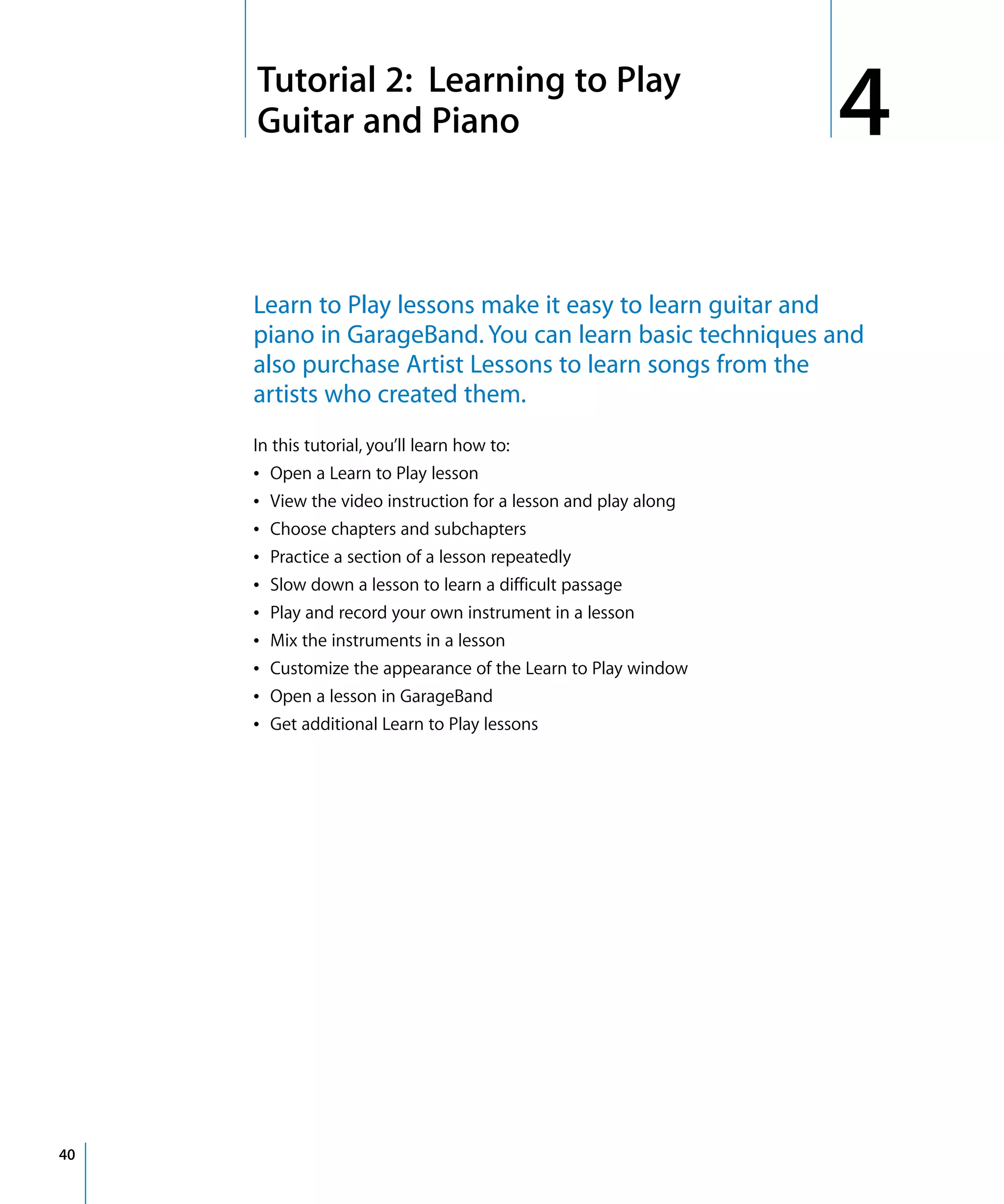 4   Tutorial 2: Learning to Play
         Guitar and Piano                                           4
         Learn to Play lessons make it easy to learn guitar and
         piano in GarageBand. You can learn basic techniques and
         also purchase Artist Lessons to learn songs from the
         artists who created them.
         In this tutorial, you’ll learn how to:
         Â Open a Learn to Play lesson
         Â View the video instruction for a lesson and play along
         Â Choose chapters and subchapters
         Â Practice a section of a lesson repeatedly
         Â Slow down a lesson to learn a difficult passage
         Â Play and record your own instrument in a lesson
         Â Mix the instruments in a lesson
         Â Customize the appearance of the Learn to Play window
         Â Open a lesson in GarageBand
         Â Get additional Learn to Play lessons




40
 