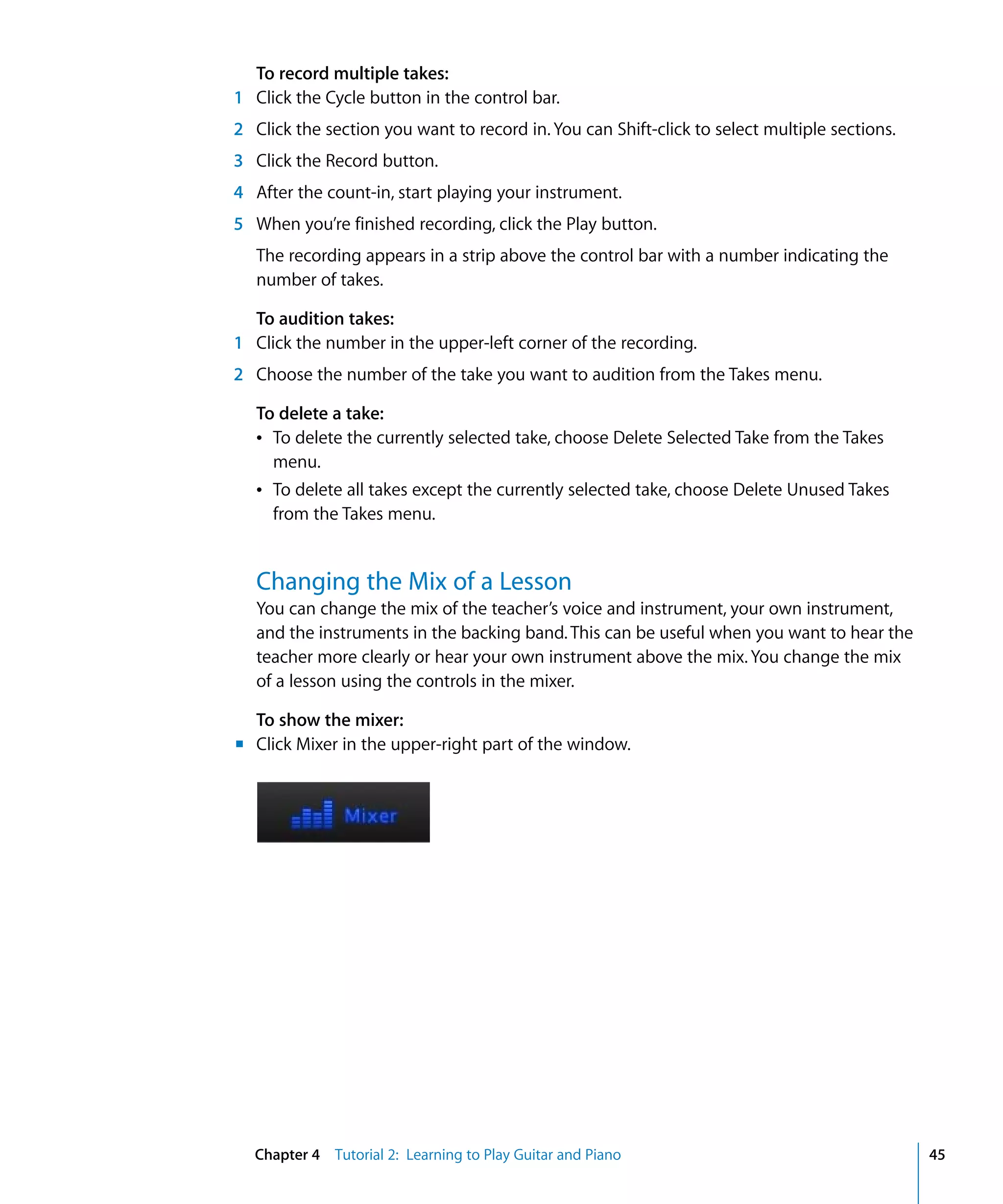 To record multiple takes:
1 Click the Cycle button in the control bar.
2 Click the section you want to record in. You can Shift-click to select multiple sections.
3 Click the Record button.
4 After the count-in, start playing your instrument.
5 When you’re finished recording, click the Play button.
   The recording appears in a strip above the control bar with a number indicating the
   number of takes.

  To audition takes:
1 Click the number in the upper-left corner of the recording.
2 Choose the number of the take you want to audition from the Takes menu.

   To delete a take:
   Â To delete the currently selected take, choose Delete Selected Take from the Takes
     menu.
   Â To delete all takes except the currently selected take, choose Delete Unused Takes
     from the Takes menu.


   Changing the Mix of a Lesson
   You can change the mix of the teacher’s voice and instrument, your own instrument,
   and the instruments in the backing band. This can be useful when you want to hear the
   teacher more clearly or hear your own instrument above the mix. You change the mix
   of a lesson using the controls in the mixer.

  To show the mixer:
m Click Mixer in the upper-right part of the window.




  Chapter 4 Tutorial 2: Learning to Play Guitar and Piano                                     45
 
