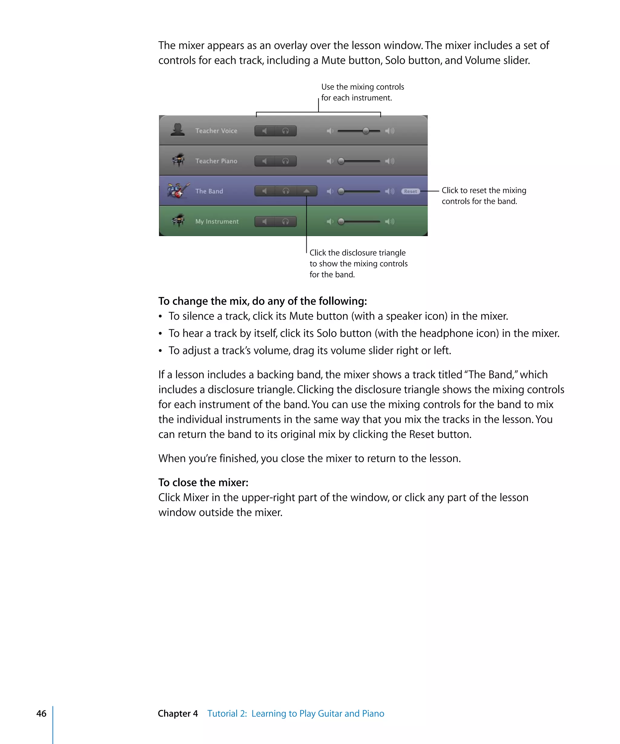The mixer appears as an overlay over the lesson window. The mixer includes a set of
     controls for each track, including a Mute button, Solo button, and Volume slider.

                                            Use the mixing controls
                                            for each instrument.




                                                                         Click to reset the mixing
                                                                         controls for the band.




                                         Click the disclosure triangle
                                         to show the mixing controls
                                         for the band.


     To change the mix, do any of the following:
     Â To silence a track, click its Mute button (with a speaker icon) in the mixer.
     Â To hear a track by itself, click its Solo button (with the headphone icon) in the mixer.
     Â To adjust a track’s volume, drag its volume slider right or left.

     If a lesson includes a backing band, the mixer shows a track titled “The Band,” which
     includes a disclosure triangle. Clicking the disclosure triangle shows the mixing controls
     for each instrument of the band. You can use the mixing controls for the band to mix
     the individual instruments in the same way that you mix the tracks in the lesson. You
     can return the band to its original mix by clicking the Reset button.

     When you’re finished, you close the mixer to return to the lesson.

     To close the mixer:
     Click Mixer in the upper-right part of the window, or click any part of the lesson
     window outside the mixer.




46   Chapter 4 Tutorial 2: Learning to Play Guitar and Piano
 