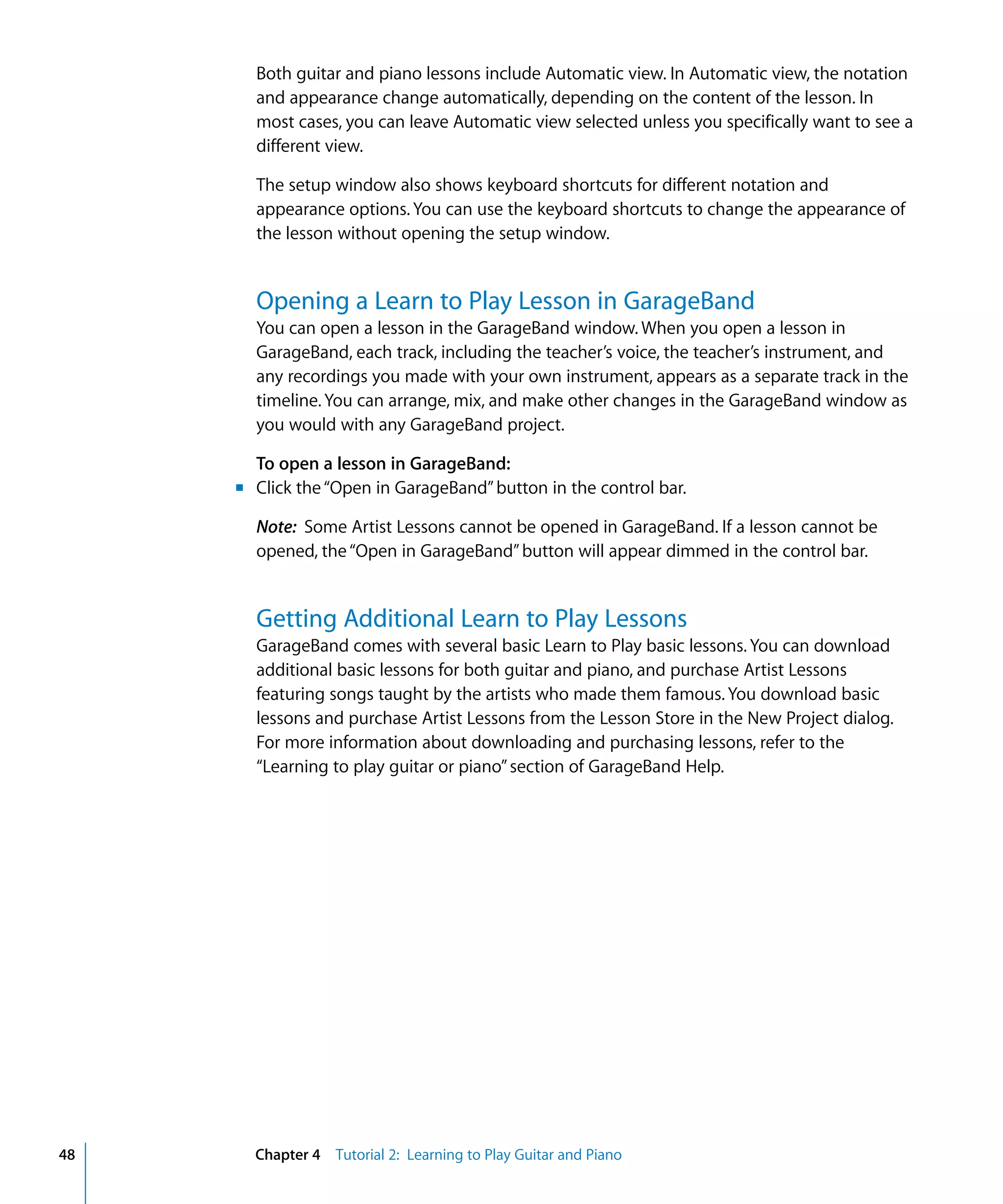 Both guitar and piano lessons include Automatic view. In Automatic view, the notation
       and appearance change automatically, depending on the content of the lesson. In
       most cases, you can leave Automatic view selected unless you specifically want to see a
       different view.

       The setup window also shows keyboard shortcuts for different notation and
       appearance options. You can use the keyboard shortcuts to change the appearance of
       the lesson without opening the setup window.


       Opening a Learn to Play Lesson in GarageBand
       You can open a lesson in the GarageBand window. When you open a lesson in
       GarageBand, each track, including the teacher’s voice, the teacher’s instrument, and
       any recordings you made with your own instrument, appears as a separate track in the
       timeline. You can arrange, mix, and make other changes in the GarageBand window as
       you would with any GarageBand project.

       To open a lesson in GarageBand:
     m Click the “Open in GarageBand” button in the control bar.

       Note: Some Artist Lessons cannot be opened in GarageBand. If a lesson cannot be
       opened, the “Open in GarageBand” button will appear dimmed in the control bar.


       Getting Additional Learn to Play Lessons
       GarageBand comes with several basic Learn to Play basic lessons. You can download
       additional basic lessons for both guitar and piano, and purchase Artist Lessons
       featuring songs taught by the artists who made them famous. You download basic
       lessons and purchase Artist Lessons from the Lesson Store in the New Project dialog.
       For more information about downloading and purchasing lessons, refer to the
       “Learning to play guitar or piano” section of GarageBand Help.




48     Chapter 4 Tutorial 2: Learning to Play Guitar and Piano
 