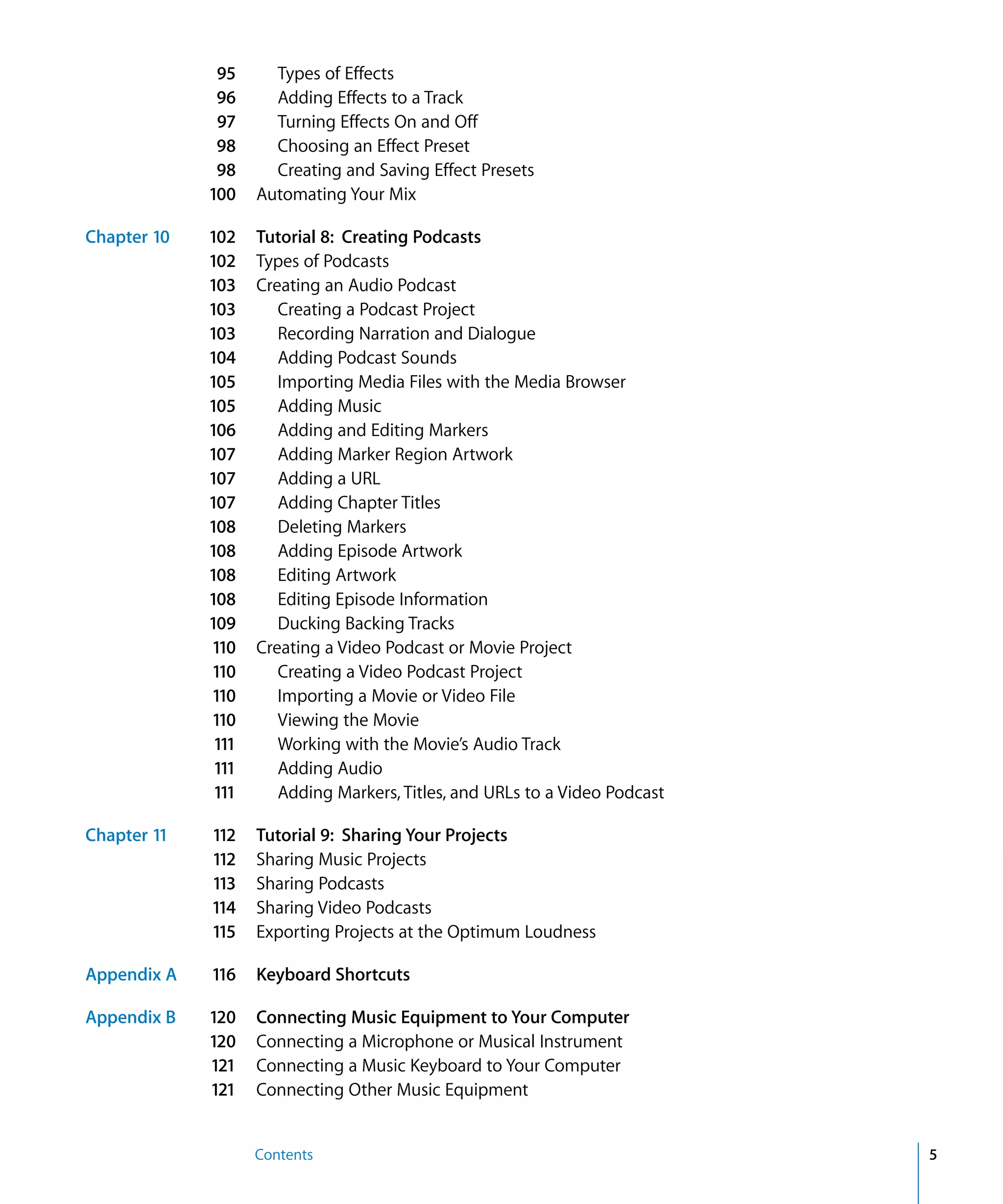 95      Types of Effects
              96      Adding Effects to a Track
              97      Turning Effects On and Off
              98      Choosing an Effect Preset
              98      Creating and Saving Effect Presets
             100    Automating Your Mix

Chapter 10   102    Tutorial 8: Creating Podcasts
             102    Types of Podcasts
             103    Creating an Audio Podcast
             103       Creating a Podcast Project
             103       Recording Narration and Dialogue
             104       Adding Podcast Sounds
             105       Importing Media Files with the Media Browser
             105       Adding Music
             106       Adding and Editing Markers
             107       Adding Marker Region Artwork
             107       Adding a URL
             107       Adding Chapter Titles
             108       Deleting Markers
             108       Adding Episode Artwork
             108       Editing Artwork
             108       Editing Episode Information
             109       Ducking Backing Tracks
             110    Creating a Video Podcast or Movie Project
             110       Creating a Video Podcast Project
             110       Importing a Movie or Video File
             110       Viewing the Movie
              111      Working with the Movie’s Audio Track
              111      Adding Audio
              111      Adding Markers, Titles, and URLs to a Video Podcast

Chapter 11   112    Tutorial 9: Sharing Your Projects
             112    Sharing Music Projects
             113    Sharing Podcasts
             114    Sharing Video Podcasts
             115    Exporting Projects at the Optimum Loudness

Appendix A   116    Keyboard Shortcuts

Appendix B   120    Connecting Music Equipment to Your Computer
             120    Connecting a Microphone or Musical Instrument
             121    Connecting a Music Keyboard to Your Computer
             121    Connecting Other Music Equipment


                    Contents                                                 5
 