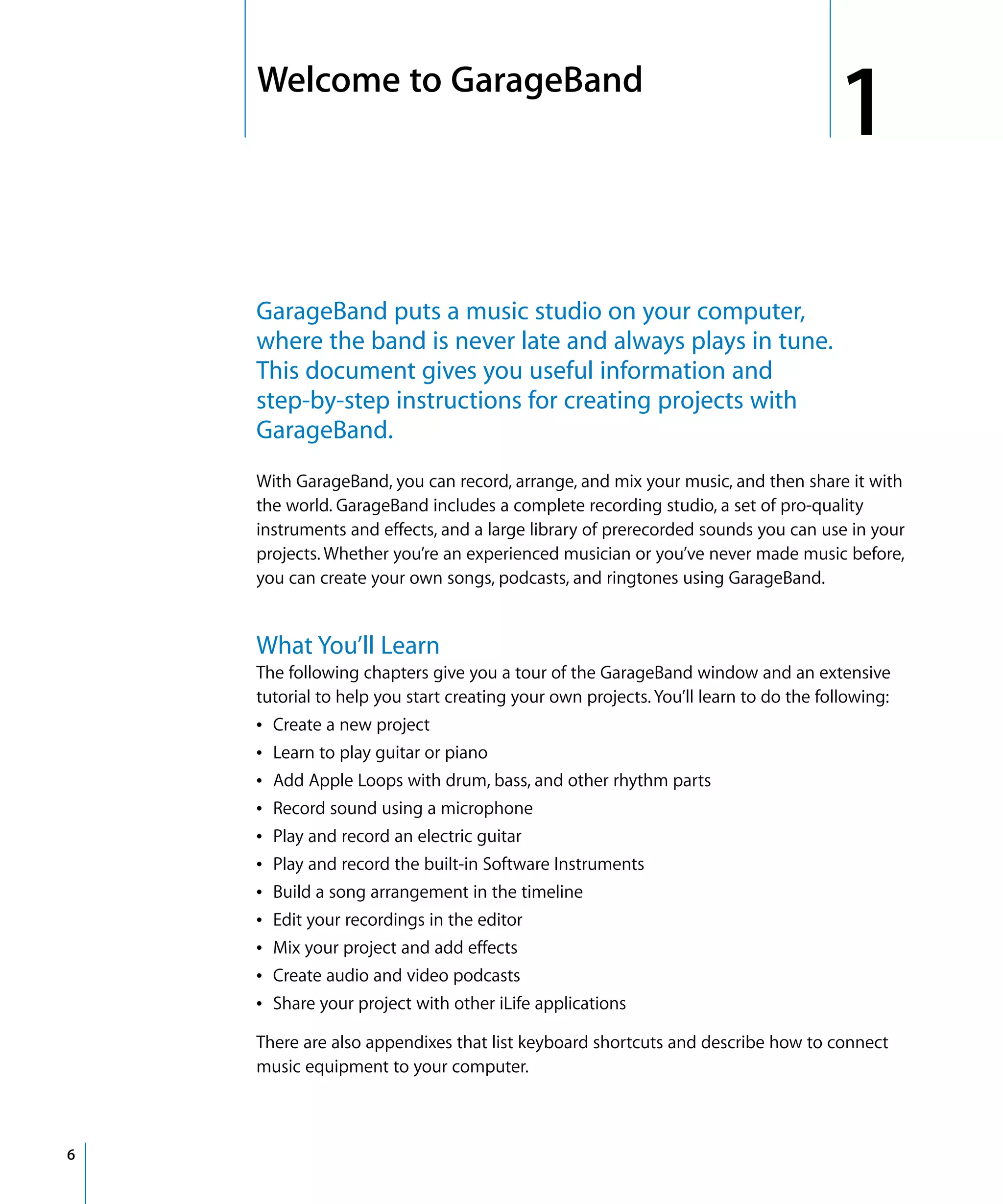 1   Welcome to GarageBand
                                                                                        1
        GarageBand puts a music studio on your computer,
        where the band is never late and always plays in tune.
        This document gives you useful information and
        step-by-step instructions for creating projects with
        GarageBand.
        With GarageBand, you can record, arrange, and mix your music, and then share it with
        the world. GarageBand includes a complete recording studio, a set of pro-quality
        instruments and effects, and a large library of prerecorded sounds you can use in your
        projects. Whether you’re an experienced musician or you’ve never made music before,
        you can create your own songs, podcasts, and ringtones using GarageBand.


        What You’ll Learn
        The following chapters give you a tour of the GarageBand window and an extensive
        tutorial to help you start creating your own projects. You’ll learn to do the following:
        Â Create a new project
        Â Learn to play guitar or piano
        Â Add Apple Loops with drum, bass, and other rhythm parts
        Â Record sound using a microphone
        Â Play and record an electric guitar
        Â Play and record the built-in Software Instruments
        Â Build a song arrangement in the timeline
        Â Edit your recordings in the editor
        Â Mix your project and add effects
        Â Create audio and video podcasts
        Â Share your project with other iLife applications

        There are also appendixes that list keyboard shortcuts and describe how to connect
        music equipment to your computer.



6
 