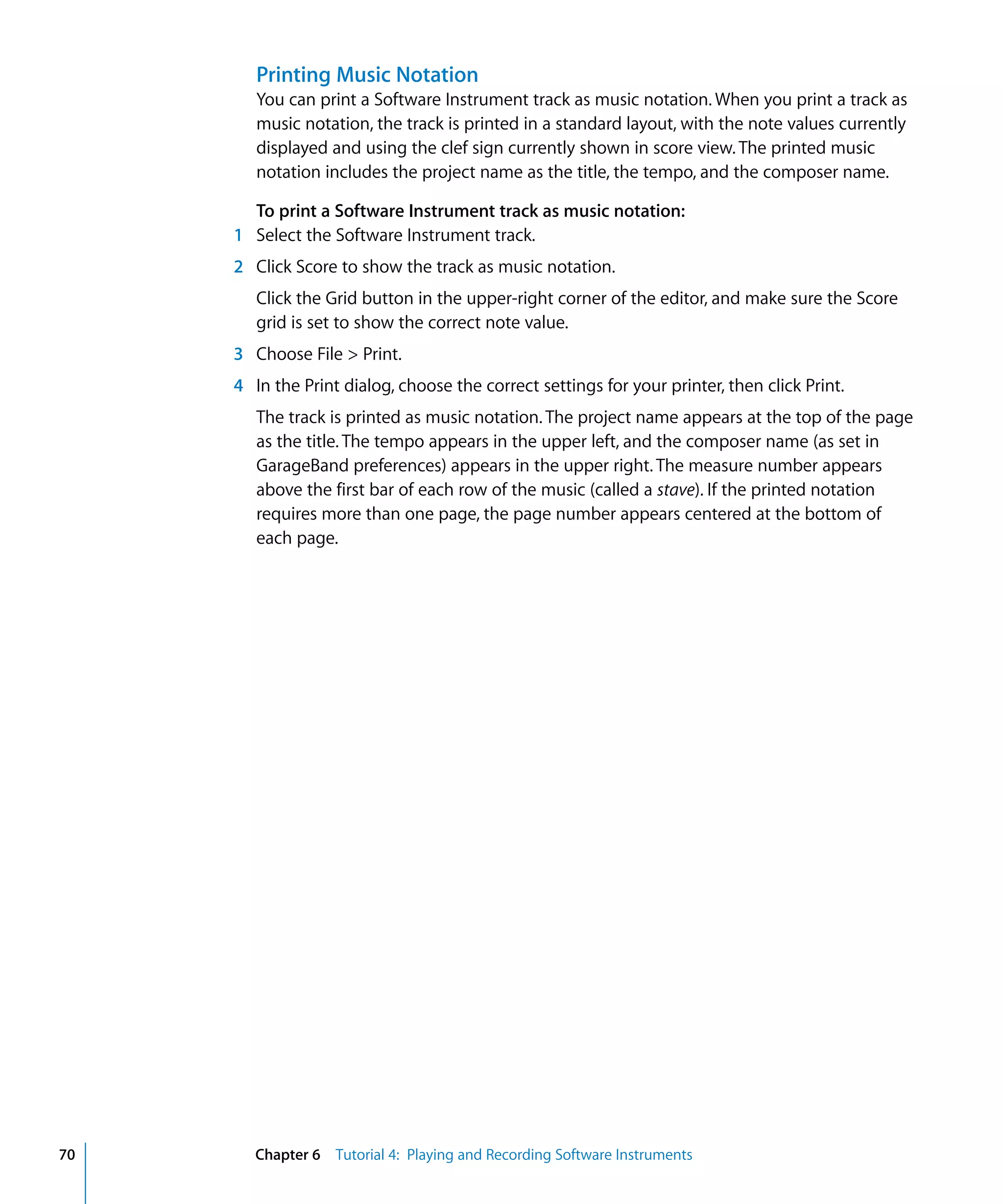 Printing Music Notation
        You can print a Software Instrument track as music notation. When you print a track as
        music notation, the track is printed in a standard layout, with the note values currently
        displayed and using the clef sign currently shown in score view. The printed music
        notation includes the project name as the title, the tempo, and the composer name.

       To print a Software Instrument track as music notation:
     1 Select the Software Instrument track.
     2 Click Score to show the track as music notation.
        Click the Grid button in the upper-right corner of the editor, and make sure the Score
        grid is set to show the correct note value.
     3 Choose File > Print.
     4 In the Print dialog, choose the correct settings for your printer, then click Print.
        The track is printed as music notation. The project name appears at the top of the page
        as the title. The tempo appears in the upper left, and the composer name (as set in
        GarageBand preferences) appears in the upper right. The measure number appears
        above the first bar of each row of the music (called a stave). If the printed notation
        requires more than one page, the page number appears centered at the bottom of
        each page.




70      Chapter 6 Tutorial 4: Playing and Recording Software Instruments
 