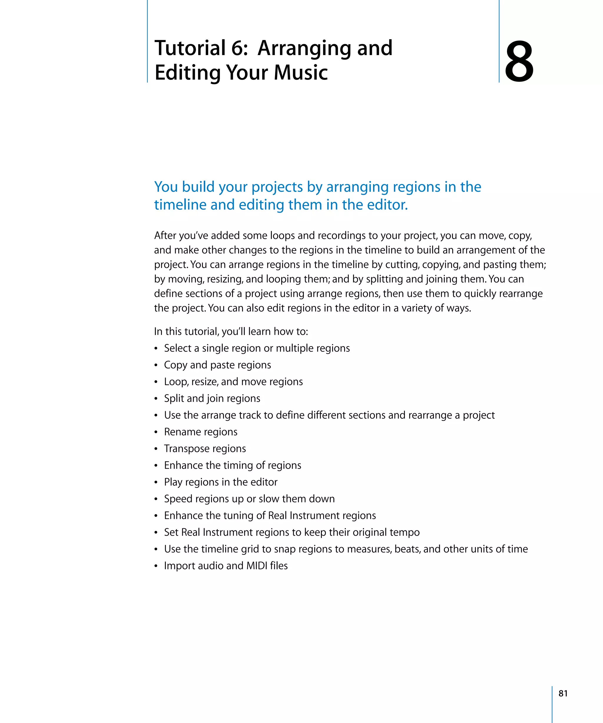 8   Tutorial 6: Arranging and
    Editing Your Music                                                             8
    You build your projects by arranging regions in the
    timeline and editing them in the editor.
    After you’ve added some loops and recordings to your project, you can move, copy,
    and make other changes to the regions in the timeline to build an arrangement of the
    project. You can arrange regions in the timeline by cutting, copying, and pasting them;
    by moving, resizing, and looping them; and by splitting and joining them. You can
    define sections of a project using arrange regions, then use them to quickly rearrange
    the project. You can also edit regions in the editor in a variety of ways.

    In this tutorial, you’ll learn how to:
    Â Select a single region or multiple regions
    Â   Copy and paste regions
    Â   Loop, resize, and move regions
    Â   Split and join regions
    Â   Use the arrange track to define different sections and rearrange a project
    Â   Rename regions
    Â   Transpose regions
    Â   Enhance the timing of regions
    Â   Play regions in the editor
    Â   Speed regions up or slow them down
    Â   Enhance the tuning of Real Instrument regions
    Â   Set Real Instrument regions to keep their original tempo
    Â   Use the timeline grid to snap regions to measures, beats, and other units of time
    Â   Import audio and MIDI files




                                                                                              81
 