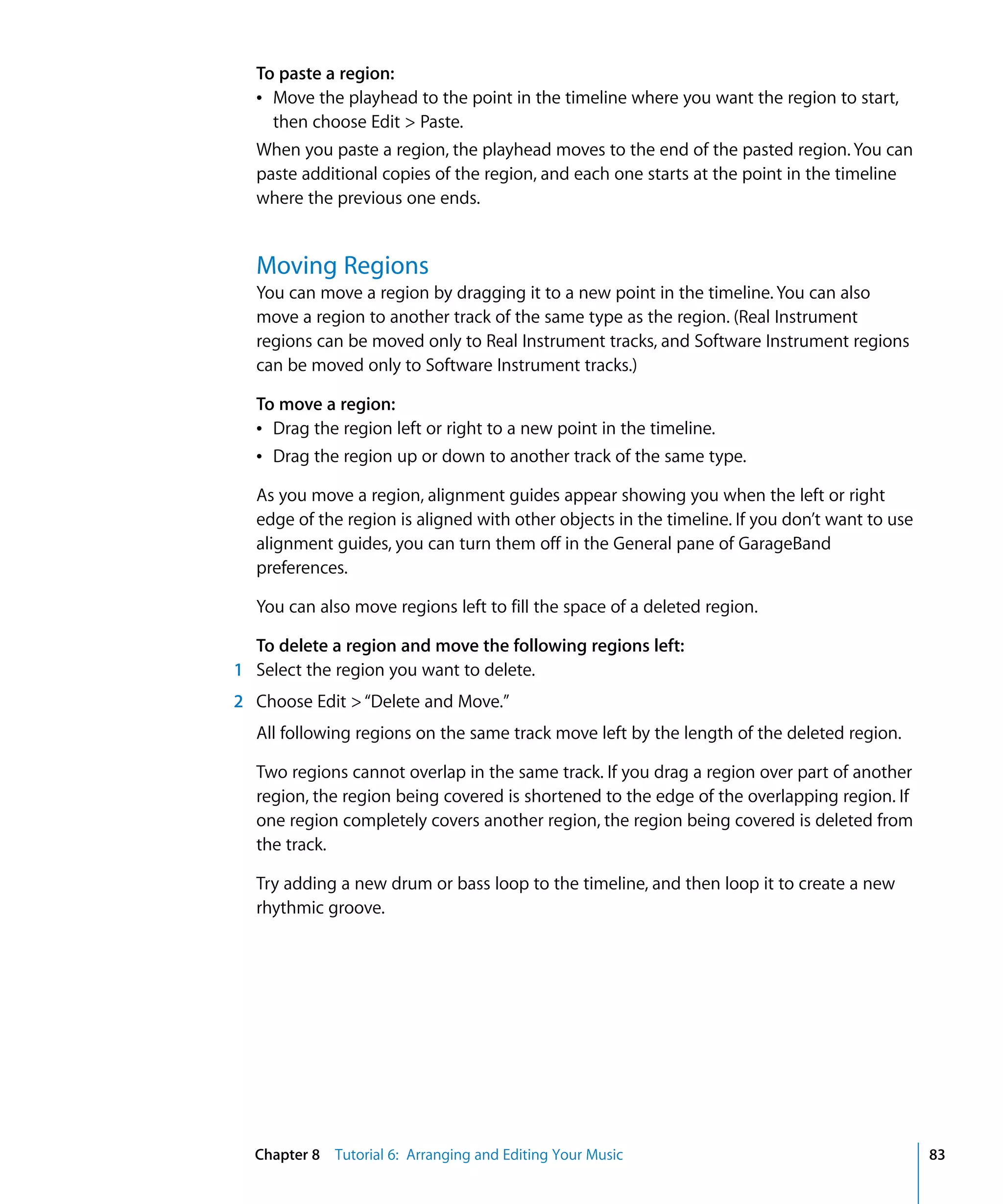 To paste a region:
  Â Move the playhead to the point in the timeline where you want the region to start,
    then choose Edit > Paste.
  When you paste a region, the playhead moves to the end of the pasted region. You can
  paste additional copies of the region, and each one starts at the point in the timeline
  where the previous one ends.


  Moving Regions
  You can move a region by dragging it to a new point in the timeline. You can also
  move a region to another track of the same type as the region. (Real Instrument
  regions can be moved only to Real Instrument tracks, and Software Instrument regions
  can be moved only to Software Instrument tracks.)

  To move a region:
  Â Drag the region left or right to a new point in the timeline.
  Â Drag the region up or down to another track of the same type.

  As you move a region, alignment guides appear showing you when the left or right
  edge of the region is aligned with other objects in the timeline. If you don’t want to use
  alignment guides, you can turn them off in the General pane of GarageBand
  preferences.

  You can also move regions left to fill the space of a deleted region.

  To delete a region and move the following regions left:
1 Select the region you want to delete.
2 Choose Edit > “Delete and Move.”
  All following regions on the same track move left by the length of the deleted region.

  Two regions cannot overlap in the same track. If you drag a region over part of another
  region, the region being covered is shortened to the edge of the overlapping region. If
  one region completely covers another region, the region being covered is deleted from
  the track.

  Try adding a new drum or bass loop to the timeline, and then loop it to create a new
  rhythmic groove.




  Chapter 8 Tutorial 6: Arranging and Editing Your Music                                       83
 