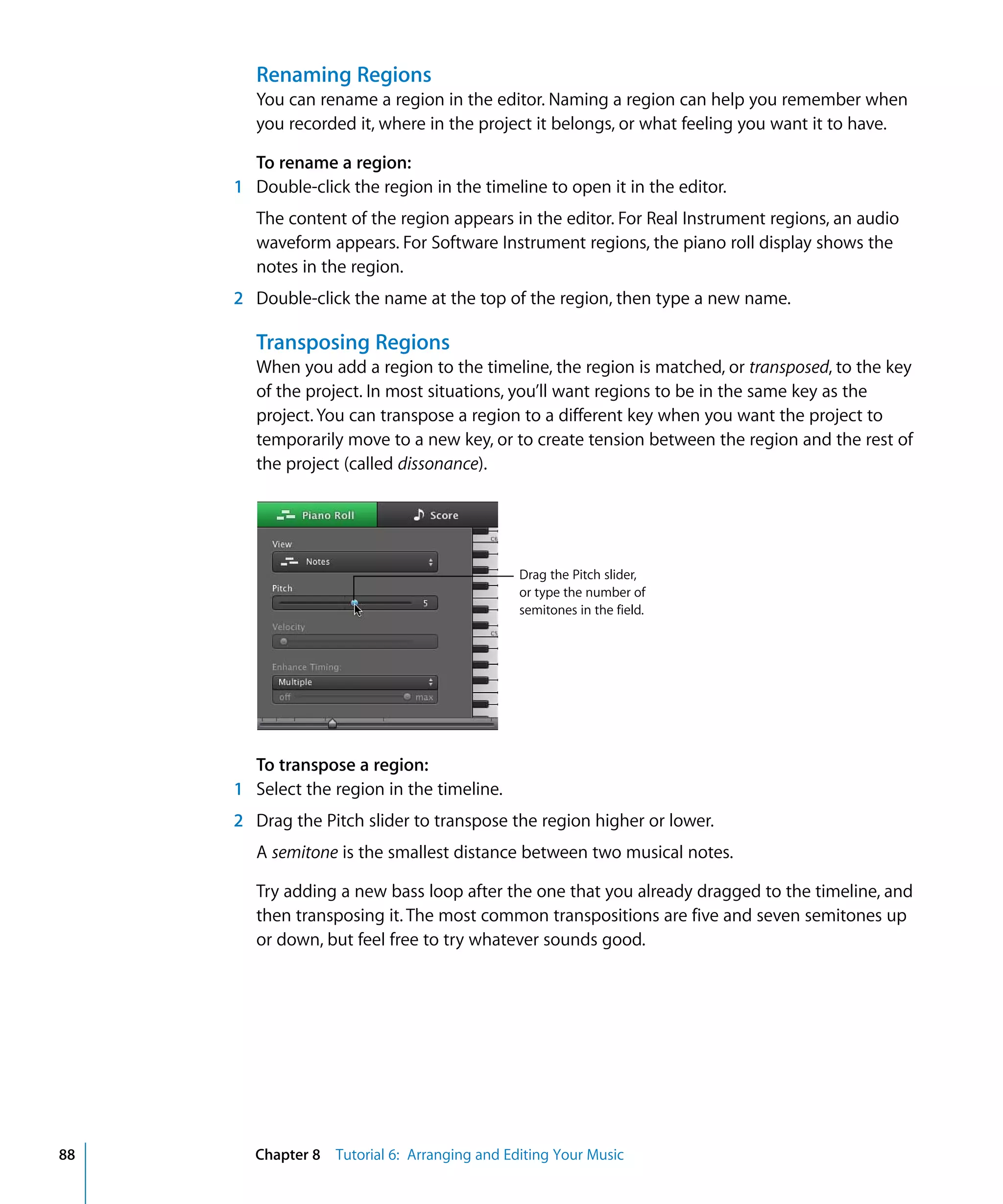 Renaming Regions
        You can rename a region in the editor. Naming a region can help you remember when
        you recorded it, where in the project it belongs, or what feeling you want it to have.

       To rename a region:
     1 Double-click the region in the timeline to open it in the editor.
        The content of the region appears in the editor. For Real Instrument regions, an audio
        waveform appears. For Software Instrument regions, the piano roll display shows the
        notes in the region.
     2 Double-click the name at the top of the region, then type a new name.

        Transposing Regions
        When you add a region to the timeline, the region is matched, or transposed, to the key
        of the project. In most situations, you’ll want regions to be in the same key as the
        project. You can transpose a region to a different key when you want the project to
        temporarily move to a new key, or to create tension between the region and the rest of
        the project (called dissonance).




                                             Drag the Pitch slider,
                                             or type the number of
                                             semitones in the field.




       To transpose a region:
     1 Select the region in the timeline.
     2 Drag the Pitch slider to transpose the region higher or lower.
        A semitone is the smallest distance between two musical notes.

        Try adding a new bass loop after the one that you already dragged to the timeline, and
        then transposing it. The most common transpositions are five and seven semitones up
        or down, but feel free to try whatever sounds good.




88     Chapter 8 Tutorial 6: Arranging and Editing Your Music
 